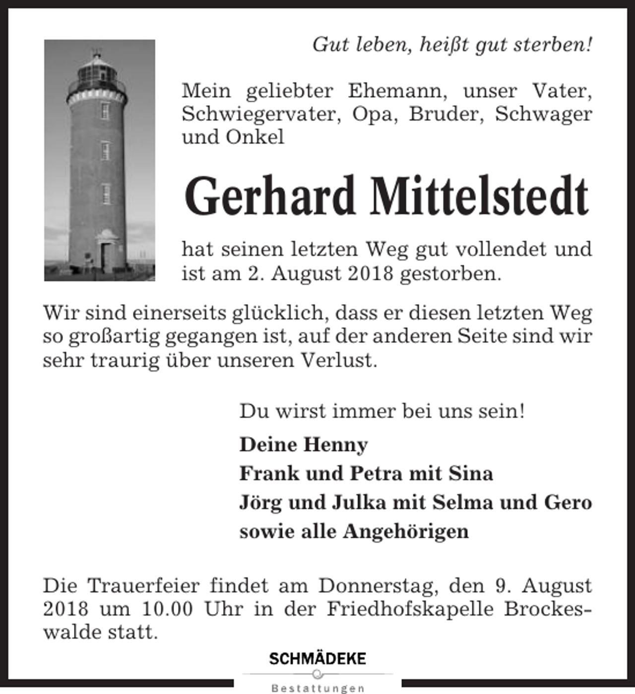 <p>Gut leben, heißt gut sterben!<br />Mein geliebter Ehemann, unser Vater,<br />Schwiegervater, Opa, Bruder, Schwager<br />und Onkel</p><p>Gerhard Mittelstedt<br />hat seinen letzten Weg gut vollendet und<br />ist am 2. August 2018 gestorben.<br />Wir sind einerseits glücklich, dass er diesen letzten Weg<br />so großartig gegangen ist, auf der anderen Seite sind wir<br />sehr traurig über unseren Verlust.<br />Du wirst immer bei uns sein!<br />Deine Henny<br />Frank und Petra mit Sina<br />Jörg und Julka mit Selma und Gero<br />sowie alle Angehörigen<br />Die Trauerfeier findet am Donnerstag, den 9. August<br />2018 um 10.00 Uhr in der Friedhofskapelle Brockeswalde statt.</p>