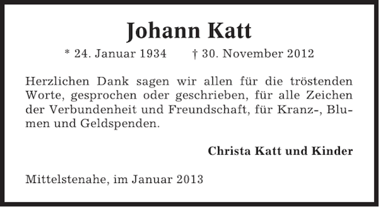 <p>Johann Katt<br />* 24. Januar 1934</p><p>† 30. November 2012</p><p>Herzlichen Dank sagen wir allen für die tröstenden<br />Worte, gesprochen oder geschrieben, für alle Zeichen<br />der Verbundenheit und Freundschaft, für Kranz-, Blumen und Geldspenden.<br />Christa Katt und Kinder<br />Mittelstenahe, im Januar 2013</p>