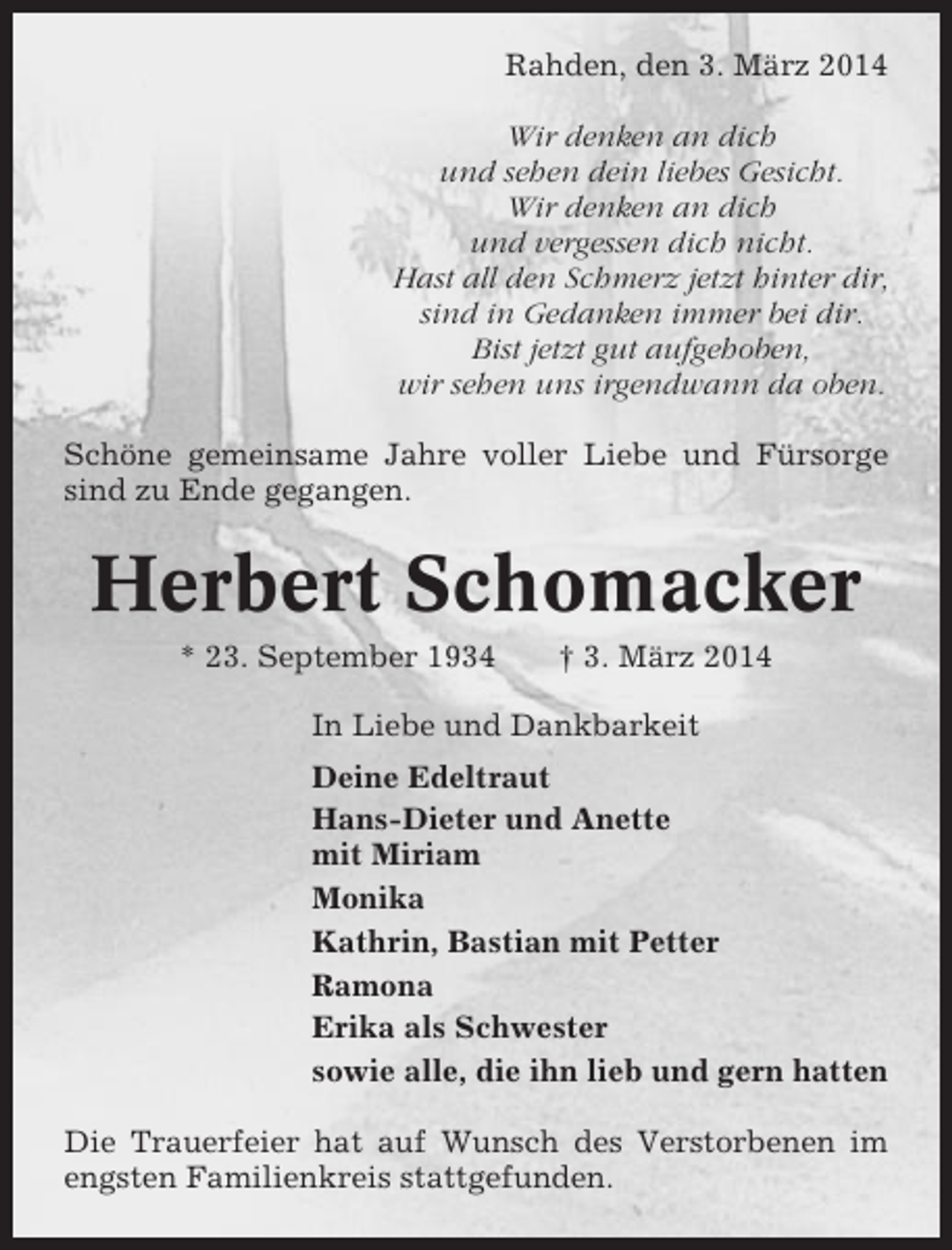 <p>Rahden, den 3. März 2014<br />Wir denken an dich<br />und sehen dein liebes Gesicht.<br />Wir denken an dich<br />und vergessen dich nicht.<br />Hast all den Schmerz jetzt hinter dir,<br />sind in Gedanken immer bei dir.<br />Bist jetzt gut aufgehoben,<br />wir sehen uns irgendwann da oben.<br />Schöne gemeinsame Jahre voller Liebe und Fürsorge<br />sind zu Ende gegangen.</p><p>Herbert Schomacker<br />* 23. September 1934</p><p>† 3. März 2014</p><p>In Liebe und Dankbarkeit<br />Deine Edeltraut<br />Hans-Dieter und Anette<br />mit Miriam<br />Monika<br />Kathrin, Bastian mit Petter<br />Ramona<br />Erika als Schwester<br />sowie alle, die ihn lieb und gern hatten<br />Die Trauerfeier hat auf Wunsch des Verstorbenen im<br />engsten Familienkreis stattgefunden.</p>
