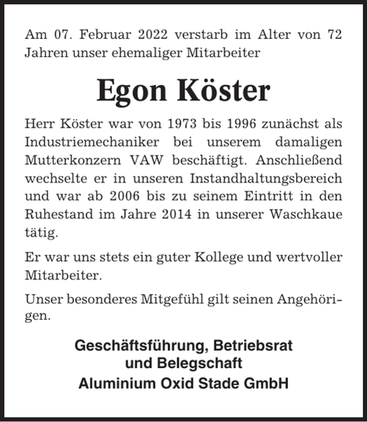 <p>Am 07. Februar 2022 verstarb im Alter von 72<br />Jahren unser ehemaliger Mitarbeiter</p><p>Egon Köster<br />Herr Köster war von 1973 bis 1996 zunächst als<br />Industriemechaniker bei unserem damaligen<br />Mutterkonzern VAW beschäftigt. Anschließend<br />wechselte er in unseren Instandhaltungsbereich<br />und war ab 2006 bis zu seinem Eintritt in den<br />Ruhestand im Jahre 2014 in unserer Waschkaue<br />tätig.<br />Er war uns stets ein guter Kollege und wertvoller<br />Mitarbeiter.<br />Unser besonderes Mitgefühl gilt seinen Angehörigen.</p><p>Geschäftsführung, Betriebsrat<br />und Belegschaft<br />Aluminium Oxid Stade GmbH</p>