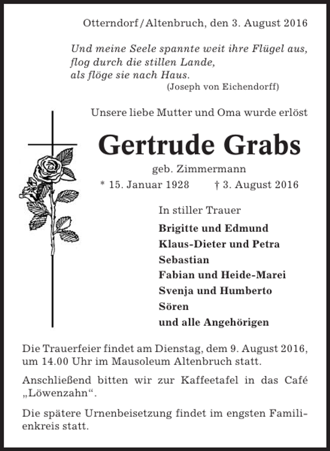 <p>Otterndorf / Altenbruch, den 3. August 2016<br />Und meine Seele spannte weit ihre Flügel aus,<br />flog durch die stillen Lande,<br />als flöge sie nach Haus.<br />(Joseph von Eichendorff)</p><p>Unsere liebe Mutter und Oma wurde erlöst</p><p>Gertrude Grabs<br />geb. Zimmermann<br />* 15. Januar 1928<br />† 3. August 2016<br />In stiller Trauer<br />Brigitte und Edmund<br />Klaus-Dieter und Petra<br />Sebastian<br />Fabian und Heide-Marei<br />Svenja und Humberto<br />Sören<br />und alle Angehörigen<br />Die Trauerfeier findet am Dienstag, dem 9. August 2016,<br />um 14.00 Uhr im Mausoleum Altenbruch statt.<br />Anschließend bitten wir zur Kaffeetafel in das Café<br />„Löwenzahn“.<br />Die spätere Urnenbeisetzung findet im engsten Familienkreis statt.</p>