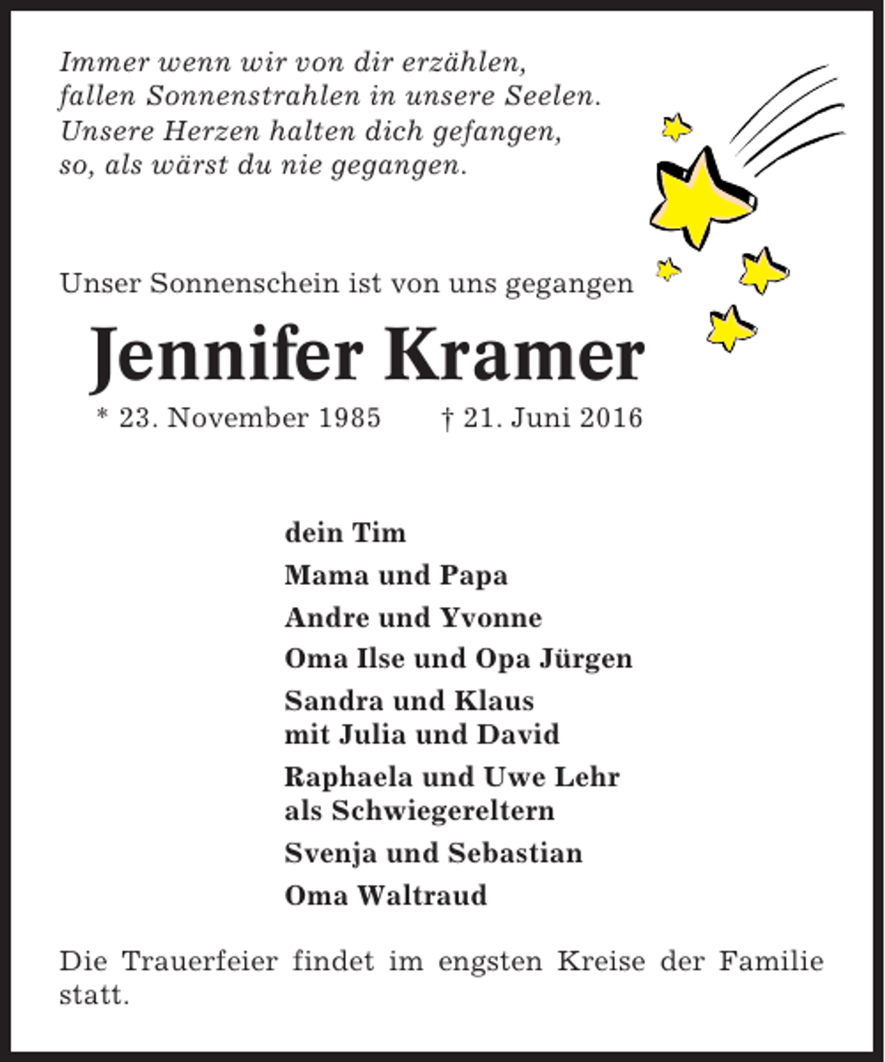 <p>Immer wenn wir von dir erzählen,<br />fallen Sonnenstrahlen in unsere Seelen.<br />Unsere Herzen halten dich gefangen,<br />so, als wärst du nie gegangen.</p><p>Unser Sonnenschein ist von uns gegangen</p><p>Jennifer Kramer<br />* 23. November 1985</p><p>† 21. Juni 2016</p><p>dein Tim<br />Mama und Papa<br />Andre und Yvonne<br />Oma Ilse und Opa Jürgen<br />Sandra und Klaus<br />mit Julia und David<br />Raphaela und Uwe Lehr<br />als Schwiegereltern<br />Svenja und Sebastian<br />Oma Waltraud<br />Die Trauerfeier findet im engsten Kreise der Familie<br />statt.</p>