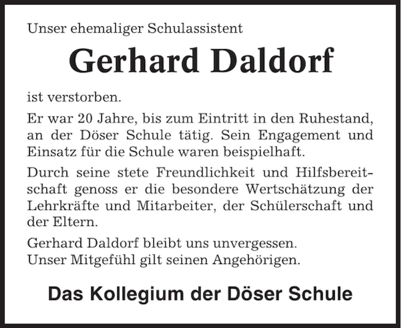 <p>Unser ehemaliger Schulassistent</p><p>Gerhard Daldorf<br />ist verstorben.<br />Er war 20 Jahre, bis zum Eintritt in den Ruhestand,<br />an der Döser Schule tätig. Sein Engagement und<br />Einsatz für die Schule waren beispielhaft.<br />Durch seine stete Freundlichkeit und Hilfsbereitschaft genoss er die besondere Wertschätzung der<br />Lehrkräfte und Mitarbeiter, der Schülerschaft und<br />der Eltern.<br />Gerhard Daldorf bleibt uns unvergessen.<br />Unser Mitgefühl gilt seinen Angehörigen.</p><p>Das Kollegium der Döser Schule</p>