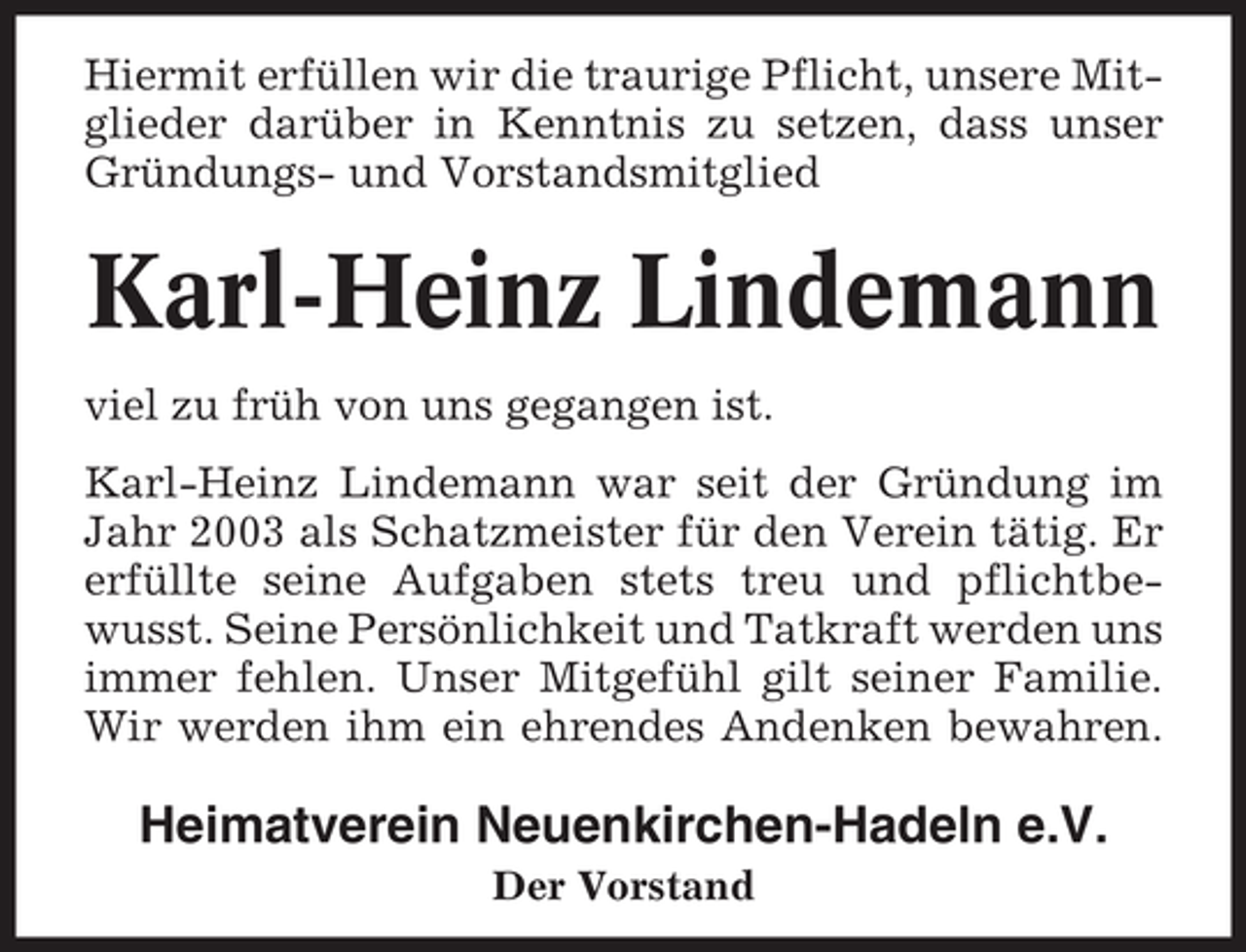 <p>Hiermit erfüllen wir die traurige Pflicht, unsere Mitglieder darüber in Kenntnis zu setzen, dass unser<br />Gründungs- und Vorstandsmitglied</p><p>Karl-Heinz Lindemann<br />viel zu früh von uns gegangen ist.<br />Karl-Heinz Lindemann war seit der Gründung im<br />Jahr 2003 als Schatzmeister für den Verein tätig. Er<br />erfüllte seine Aufgaben stets treu und pflichtbewusst. Seine Persönlichkeit und Tatkraft werden uns<br />immer fehlen. Unser Mitgefühl gilt seiner Familie.<br />Wir werden ihm ein ehrendes Andenken bewahren.</p><p>Heimatverein Neuenkirchen-Hadeln e.V.<br />Der Vorstand</p>