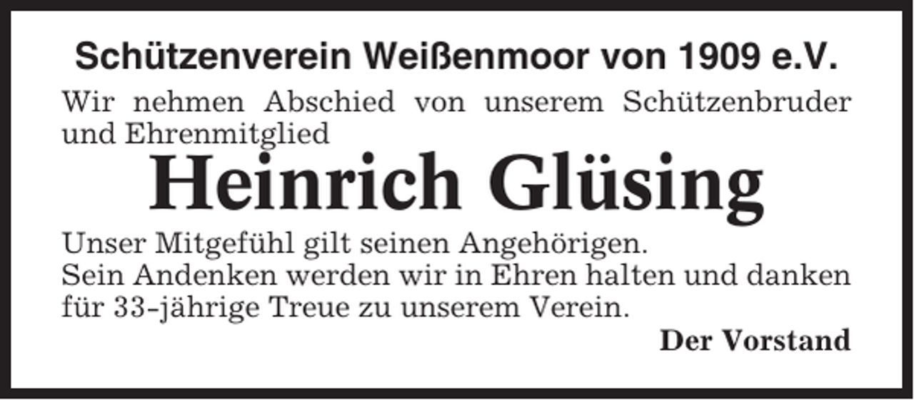 <p>Schützenverein Weißenmoor von 1909 e.V.<br />Wir nehmen Abschied von unserem Schützenbruder<br />und Ehrenmitglied</p><p>Heinrich Glüsing<br />Unser Mitgefühl gilt seinen Angehörigen.<br />Sein Andenken werden wir in Ehren halten und danken<br />für 33-jährige Treue zu unserem Verein.<br />Der Vorstand</p>