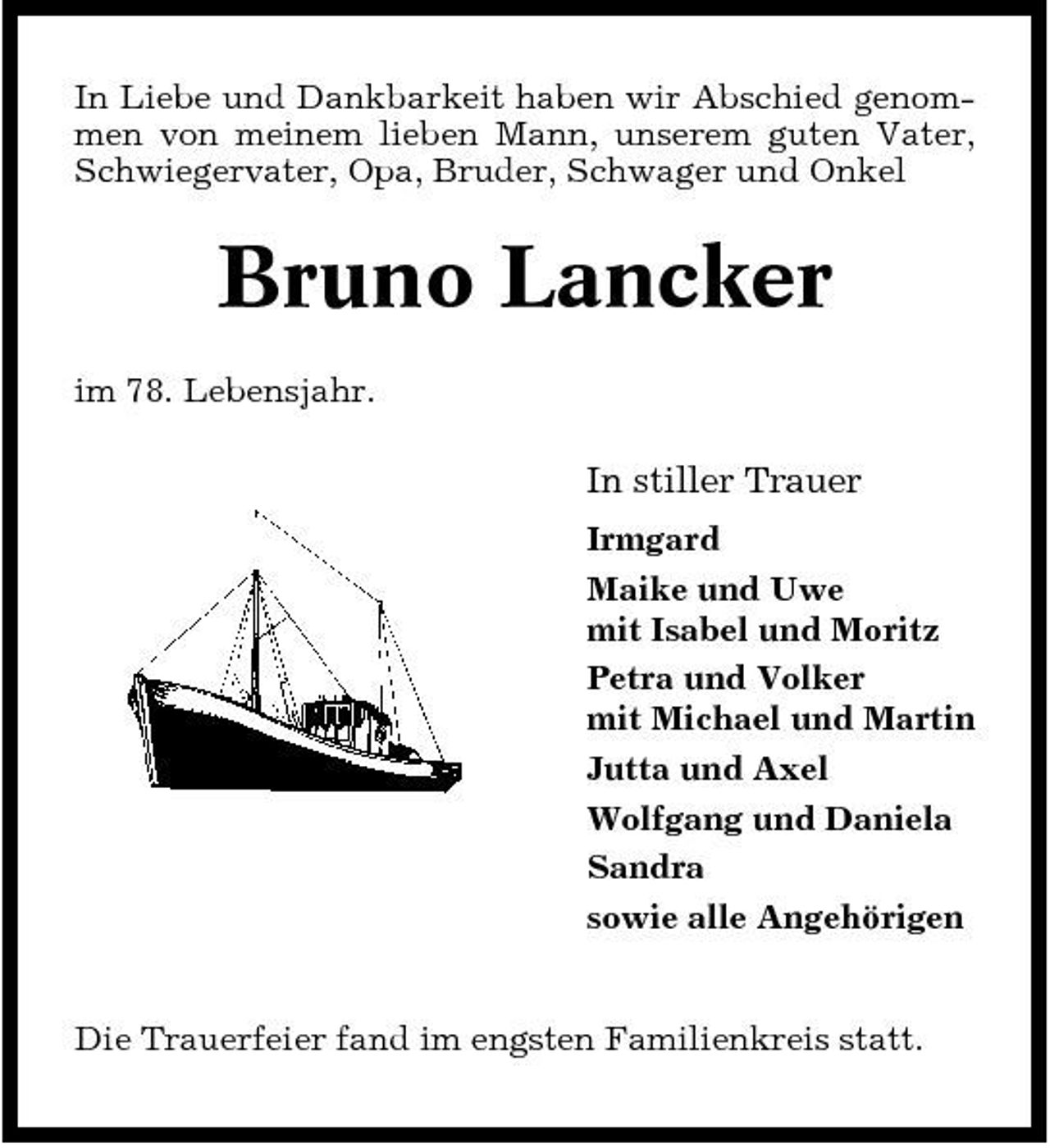 <p>In Liebe und Dankbarkeit haben wir Abschied genommen von meinem lieben Mann, unserem guten Vater, Schwiegervater, Opa, Bruder, Schwager und Onkel</p><p>Bruno Lancker<br />im 78. Lebensjahr.</p><p>In stiller Trauer<br />Irmgard Maike und Uwe mit Isabel und Moritz Petra und Volker mit Michael und Martin Jutta und Axel Wolfgang und Daniela Sandra sowie alle Angehörigen</p><p>Die Trauerfeier fand im engsten Familienkreis statt.</p>
