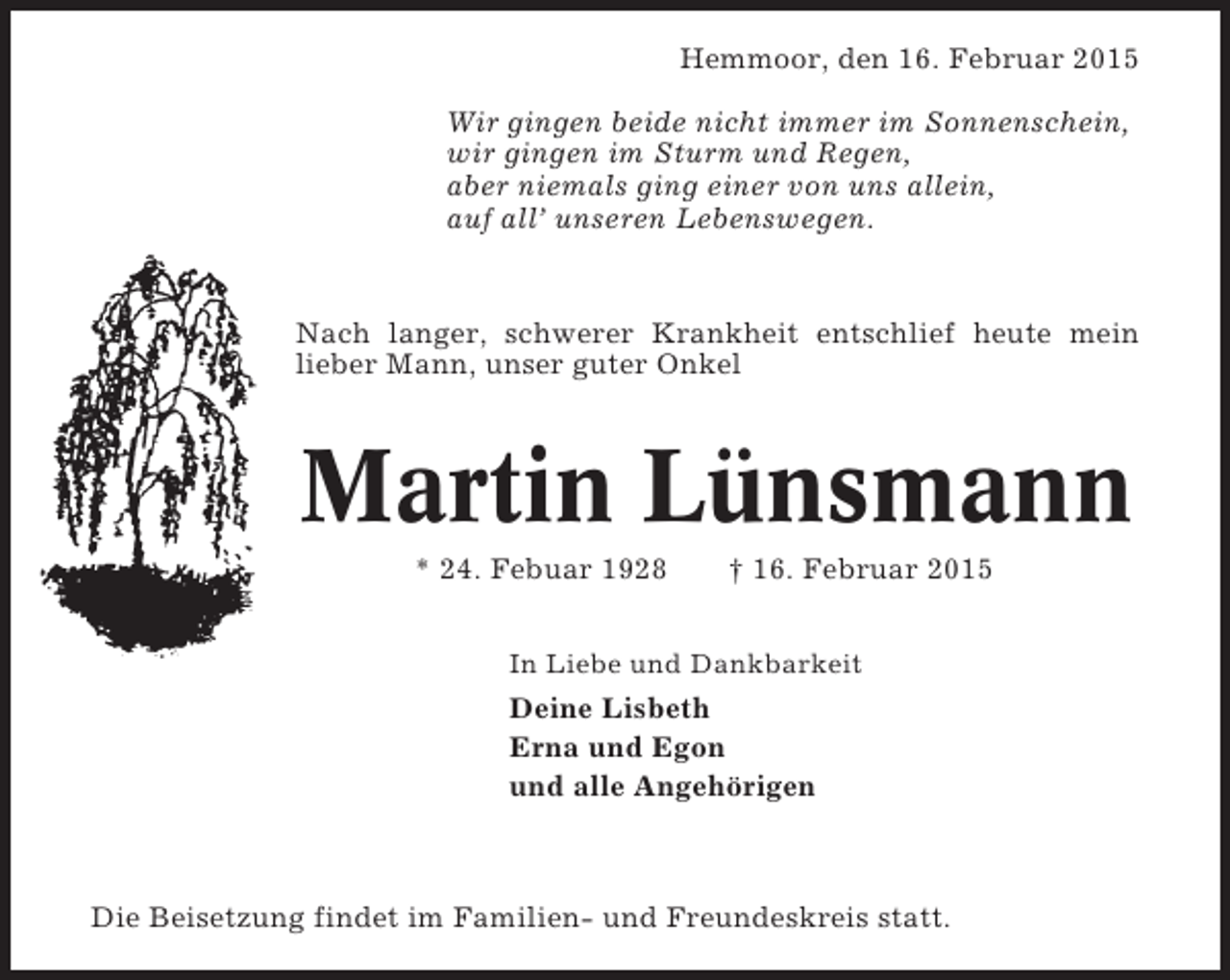 <p>Hemmoor, den 16. Februar 2015<br />Wir gingen beide nicht immer im Sonnenschein,<br />wir gingen im Sturm und Regen,<br />aber niemals ging einer von uns allein,<br />auf all’ unseren Lebenswegen.</p><p>Nach langer, schwerer Krankheit entschlief heute mein<br />lieber Mann, unser guter Onkel</p><p>Martin Lünsmann<br />* 24. Febuar 1928</p><p>† 16. Februar 2015</p><p>In Liebe und Dankbarkeit</p><p>Deine Lisbeth<br />Erna und Egon<br />und alle Angehörigen</p><p>Die Beisetzung findet im Familien- und Freundeskreis statt.</p>