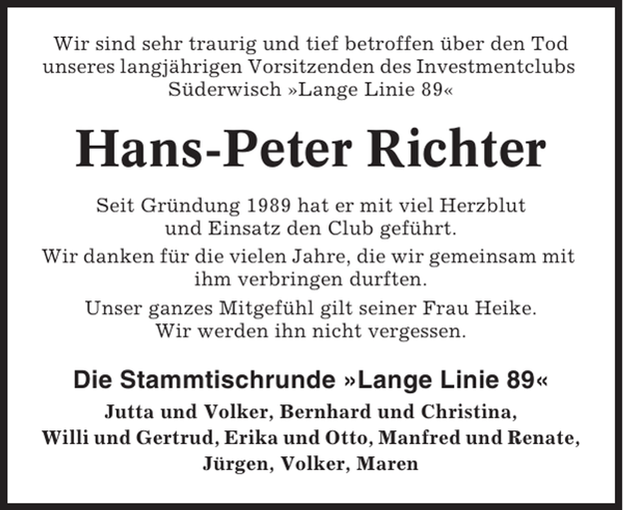<p>Wir sind sehr traurig und tief betroffen über den Tod<br />unseres langjährigen Vorsitzenden des Investmentclubs<br />Süderwisch »Lange Linie 89«</p><p>Hans-Peter Richter<br />Seit Gründung 1989 hat er mit viel Herzblut<br />und Einsatz den Club geführt.<br />Wir danken für die vielen Jahre, die wir gemeinsam mit<br />ihm verbringen durften.<br />Unser ganzes Mitgefühl gilt seiner Frau Heike.<br />Wir werden ihn nicht vergessen.</p><p>Die Stammtischrunde »Lange Linie 89«<br />Jutta und Volker, Bernhard und Christina,<br />Willi und Gertrud, Erika und Otto, Manfred und Renate,<br />Jürgen, Volker, Maren</p>