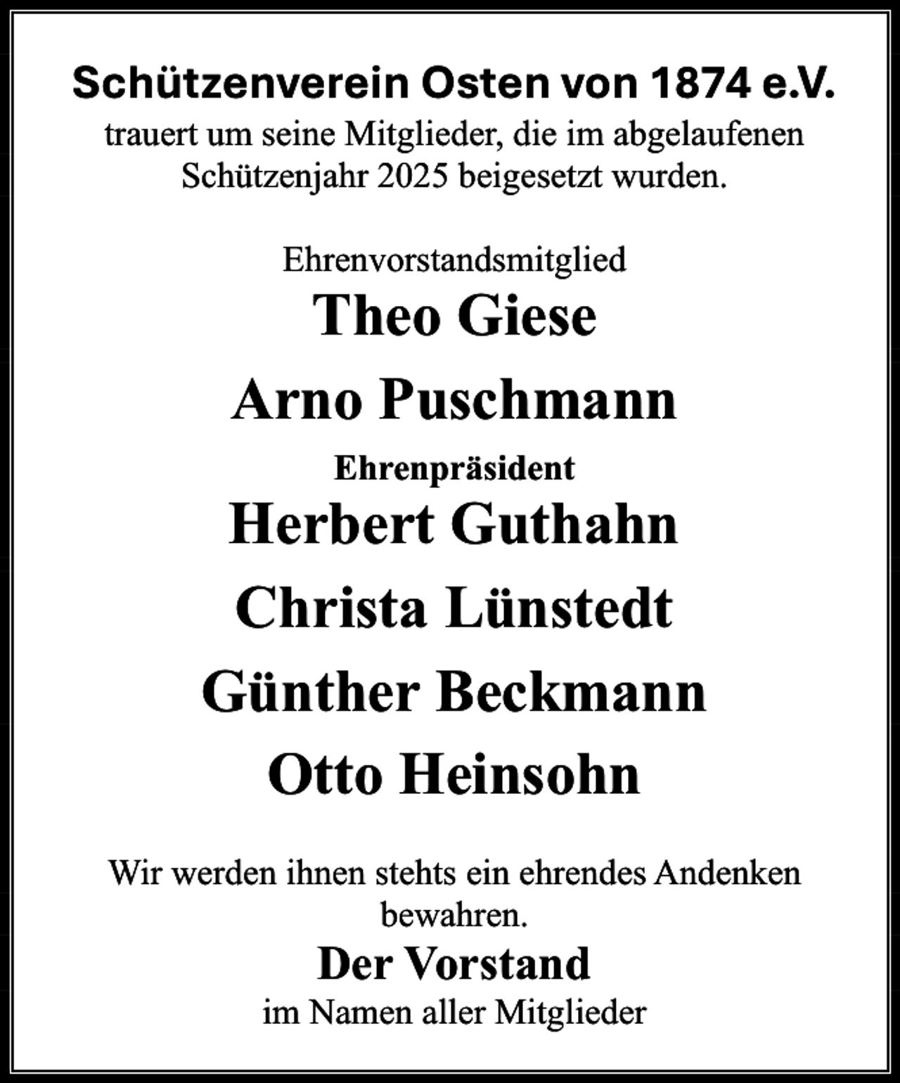 <p>Schützenverein Osten von 1874 e.V.<br />trauert um seine Mitglieder, die im abgelaufenen<br />Schützenjahr 2025 beigesetzt wurden.<br />Ehrenvorstandsmitglied</p><p>Theo Giese<br />Arno Puschmann<br />Ehrenpräsident</p><p>Herbert Guthahn<br />Christa Lünstedt<br />Günther Beckmann<br />Otto Heinsohn<br />Wir werden ihnen stehts ein ehrendes Andenken<br />bewahren.</p><p>Der Vorstand</p><p>im Namen aller Mitglieder</p>