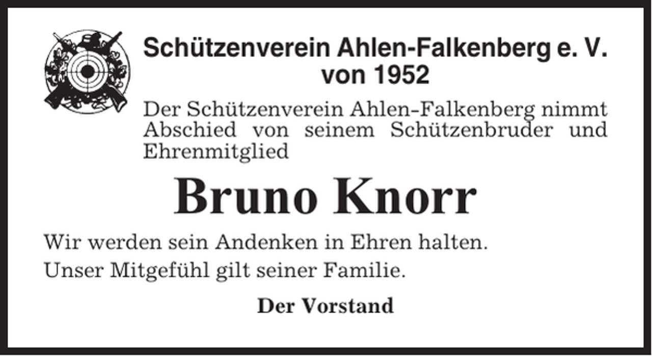 <p>Schützenverein Ahlen-Falkenberg e. V.<br />von 1952<br />Der Schützenverein Ahlen-Falkenberg nimmt<br />Abschied von seinem Schützenbruder und<br />Ehrenmitglied</p><p>Bruno Knorr<br />Wir werden sein Andenken in Ehren halten.<br />Unser Mitgefühl gilt seiner Familie.<br />Der Vorstand</p>