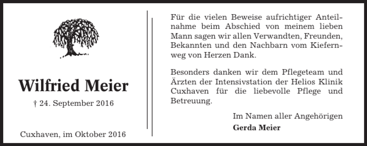 <p>Für die vielen Beweise aufrichtiger Anteilnahme beim Abschied von meinem lieben<br />Mann sagen wir allen Verwandten, Freunden,<br />Bekannten und den Nachbarn vom Kiefernweg von Herzen Dank.</p><p>Wilfried Meier<br />† 24. September 2016</p><p>Cuxhaven, im Oktober 2016</p><p>Besonders danken wir dem Pflegeteam und<br />Ärzten der Intensivstation der Helios Klinik<br />Cuxhaven für die liebevolle Pflege und<br />Betreuung.<br />Im Namen aller Angehörigen<br />Gerda Meier</p>