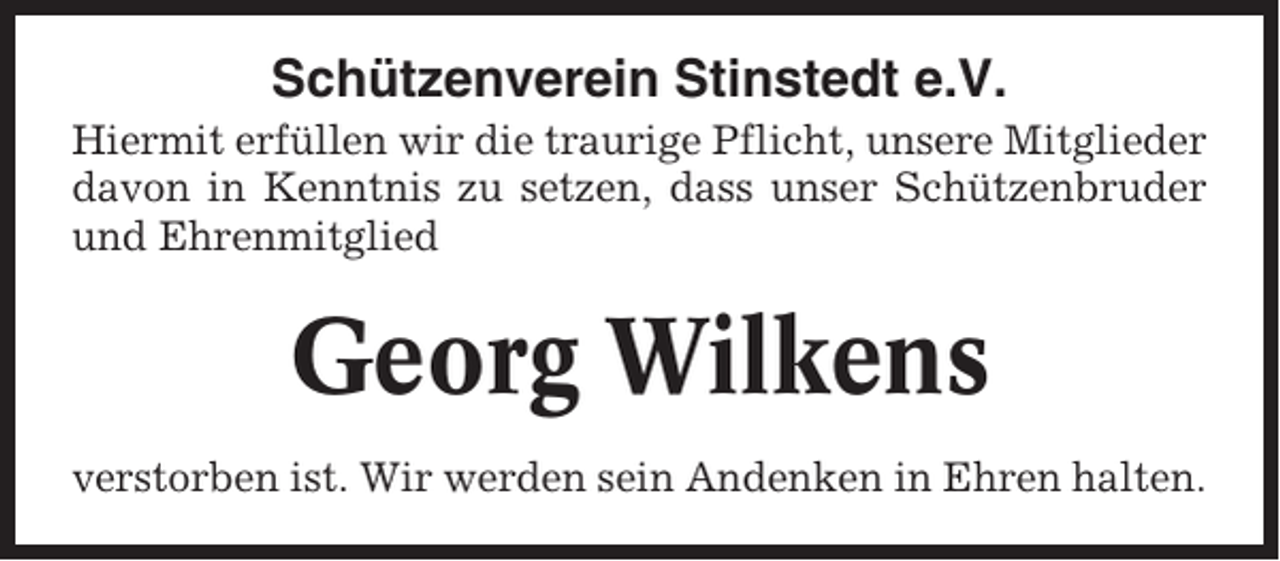 <p>Schützenverein Stinstedt e.V.<br />Hiermit erfüllen wir die traurige Pflicht, unsere Mitglieder<br />davon in Kenntnis zu setzen, dass unser Schützenbruder<br />und Ehrenmitglied</p><p>Georg Wilkens<br />verstorben ist. Wir werden sein Andenken in Ehren halten.</p>