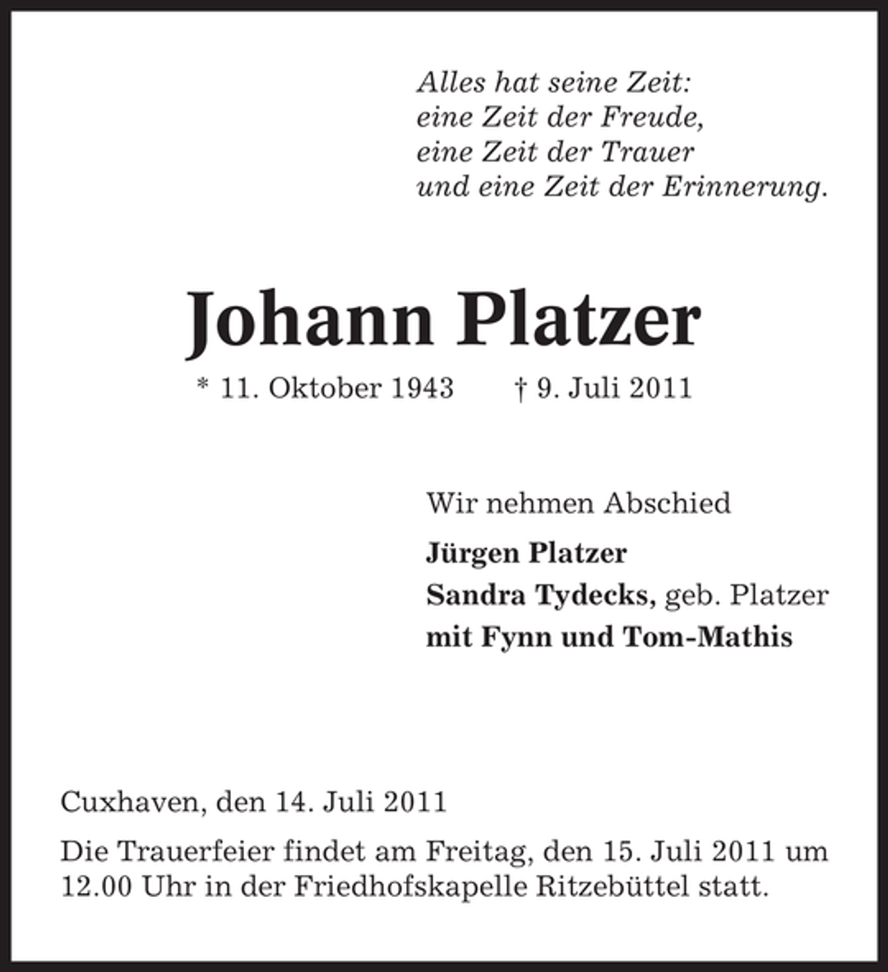 <p>Alles hat seine Zeit:<br />eine Zeit der Freude,<br />eine Zeit der Trauer<br />und eine Zeit der Erinnerung.</p><p>Johann Platzer<br />* 11. Oktober 1943</p><p>† 9. Juli 2011</p><p>Wir nehmen Abschied<br />Jürgen Platzer<br />Sandra Tydecks, geb. Platzer<br />mit Fynn und Tom-Mathis</p><p>Cuxhaven, den 14. Juli 2011<br />Die Trauerfeier findet am Freitag, den 15. Juli 2011 um<br />12.00 Uhr in der Friedhofskapelle Ritzebüttel statt.</p>