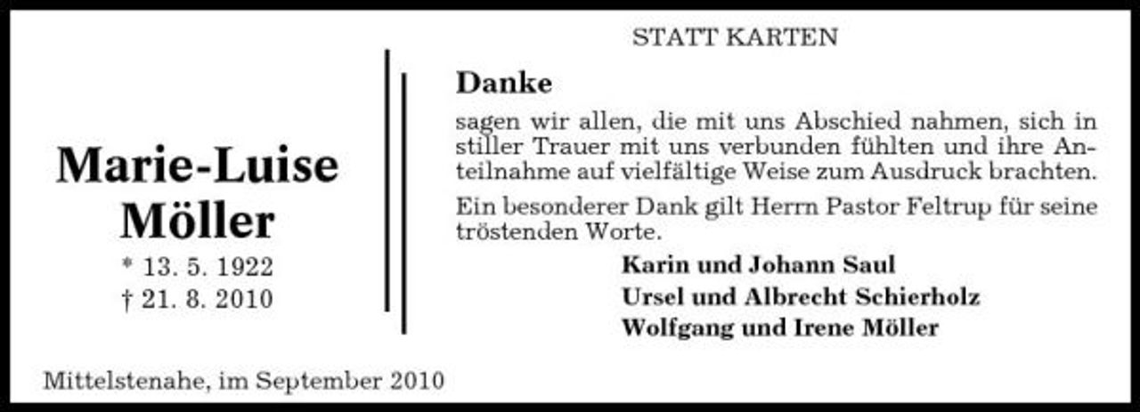 <p>STATT KARTEN</p><p>Danke</p><p>Marie-Luise Möller<br />* 13. 5. 1922 † 21. 8. 2010<br />Mittelstenahe, im September 2010</p><p>sagen wir allen, die mit uns Abschied nahmen, sich in stiller Trauer mit uns verbunden fühlten und ihre Anteilnahme auf vielfältige Weise zum Ausdruck brachten. Ein besonderer Dank gilt Herrn Pastor Feltrup für seine tröstenden Worte. Karin und Johann Saul Ursel und Albrecht Schierholz Wolfgang und Irene Möller</p>