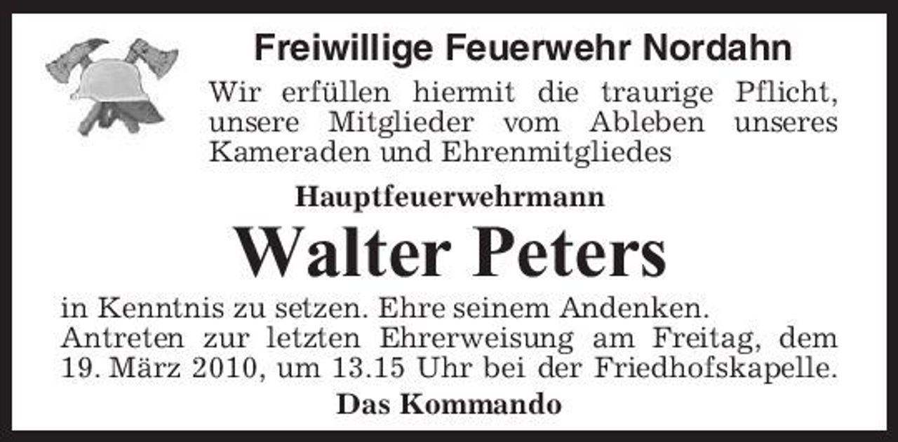 <p>Freiwillige Feuerwehr Nordahn<br />Wir erfüllen hiermit die traurige Pflicht, unsere Mitglieder vom Ableben unseres Kameraden und Ehrenmitgliedes Hauptfeuerwehrmann</p><p>Walter Peters<br />in Kenntnis zu setzen. Ehre seinem Andenken. Antreten zur letzten Ehrerweisung am Freitag, dem 19. März 2010, um 13.15 Uhr bei der Friedhofskapelle. Das Kommando</p>