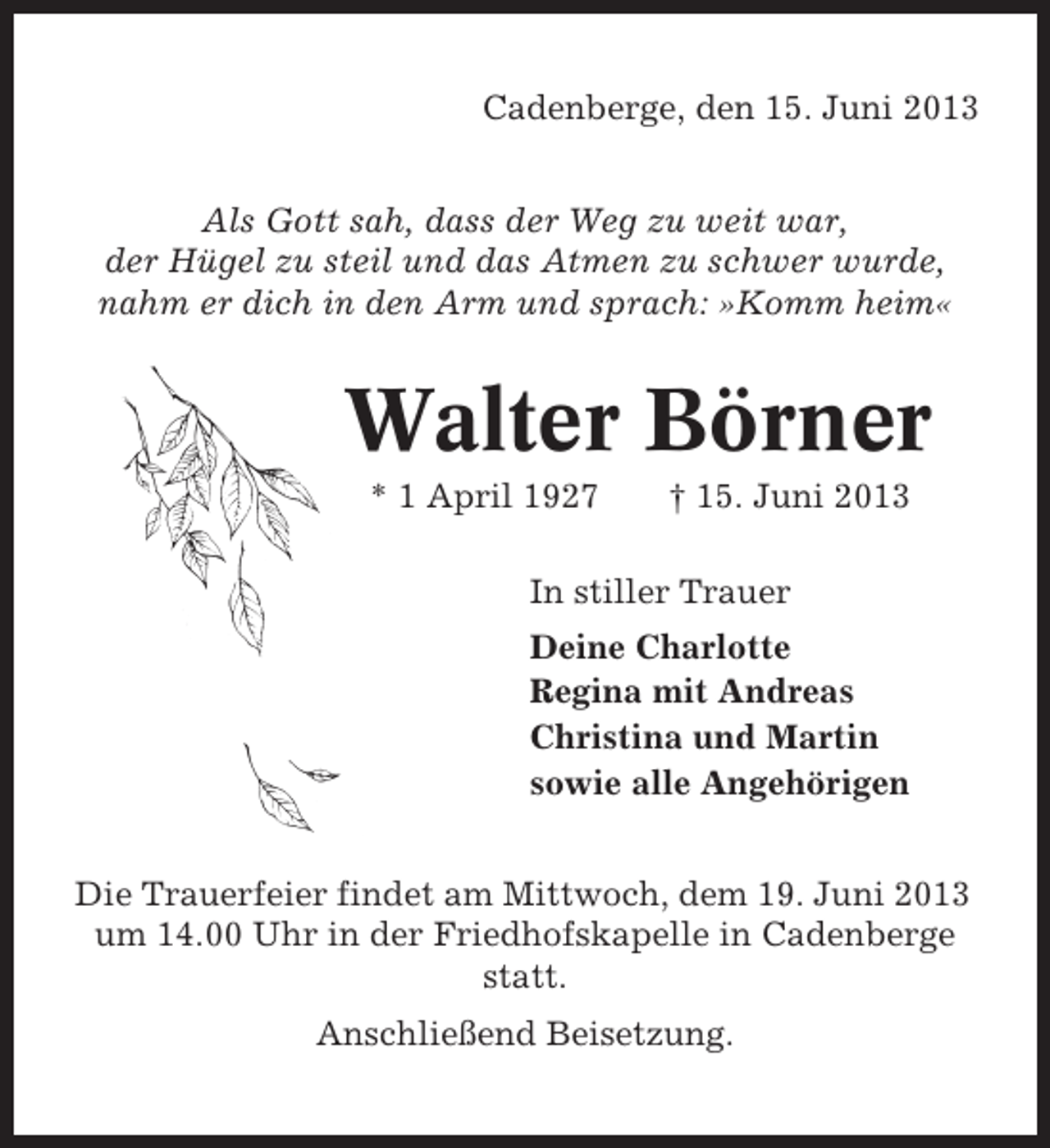 <p>Cadenberge, den 15. Juni 2013<br />Als Gott sah, dass der Weg zu weit war,<br />der Hügel zu steil und das Atmen zu schwer wurde,<br />nahm er dich in den Arm und sprach: »Komm heim«</p><p>Walter Börner<br />* 1 April 1927</p><p>† 15. Juni 2013</p><p>In stiller Trauer<br />Deine Charlotte<br />Regina mit Andreas<br />Christina und Martin<br />sowie alle Angehörigen<br />Die Trauerfeier findet am Mittwoch, dem 19. Juni 2013<br />um 14.00 Uhr in der Friedhofskapelle in Cadenberge<br />statt.<br />Anschließend Beisetzung.</p>