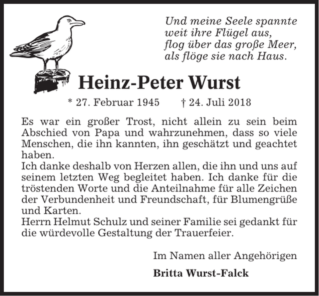 <p>Und meine Seele spannte<br />weit ihre Flügel aus,<br />flog über das große Meer,<br />als flöge sie nach Haus.</p><p>Heinz-Peter Wurst<br />* 27. Februar 1945</p><p>† 24. Juli 2018</p><p>Es war ein großer Trost, nicht allein zu sein beim<br />Abschied von Papa und wahrzunehmen, dass so viele<br />Menschen, die ihn kannten, ihn geschätzt und geachtet<br />haben.<br />Ich danke deshalb von Herzen allen, die ihn und uns auf<br />seinem letzten Weg begleitet haben. Ich danke für die<br />tröstenden Worte und die Anteilnahme für alle Zeichen<br />der Verbundenheit und Freundschaft, für Blumengrüße<br />und Karten.<br />Herrn Helmut Schulz und seiner Familie sei gedankt für<br />die würdevolle Gestaltung der Trauerfeier.<br />Im Namen aller Angehörigen<br />Britta Wurst-Falck</p>