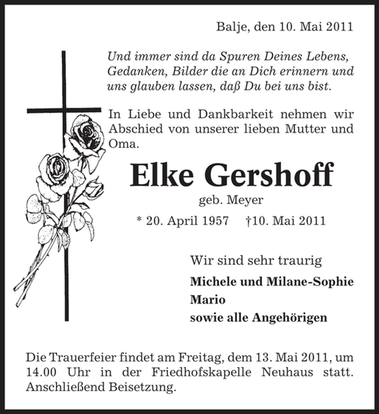 <p>Balje, den 10. Mai 2011 Und immer sind da Spuren Deines Lebens, Gedanken, Bilder die an Dich erinnern und uns glauben lassen, daß Du bei uns bist. In Liebe und Dankbarkeit nehmen wir Abschied von unserer lieben Mutter und Oma.</p><p>Elke Gershoff<br />geb. Meyer * 20. April 1957 †10. Mai 2011</p><p>Wir sind sehr traurig<br />Michele und Milane-Sophie Mario sowie alle Angehörigen Die Trauerfeier findet am Freitag, dem 13. Mai 2011, um 14.00 Uhr in der Friedhofskapelle Neuhaus statt. Anschließend Beisetzung.</p>