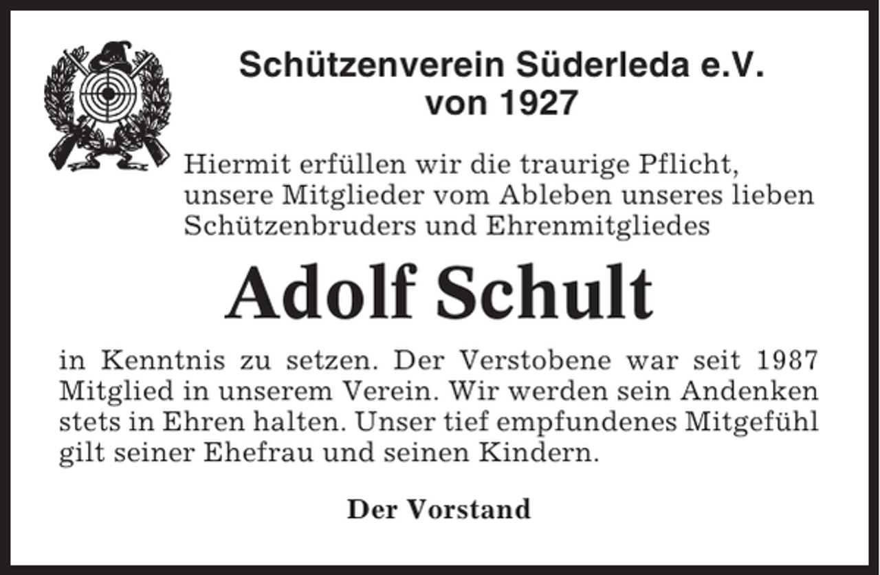 <p>Schützenverein Süderleda e.V.<br />von 1927<br />Hiermit erfüllen wir die traurige Pflicht,<br />unsere Mitglieder vom Ableben unseres lieben<br />Schützenbruders und Ehrenmitgliedes</p><p>Adolf Schult<br />in Kenntnis zu setzen. Der Verstobene war seit 1987<br />Mitglied in unserem Verein. Wir werden sein Andenken<br />stets in Ehren halten. Unser tief empfundenes Mitgefühl<br />gilt seiner Ehefrau und seinen Kindern.<br />Der Vorstand</p>