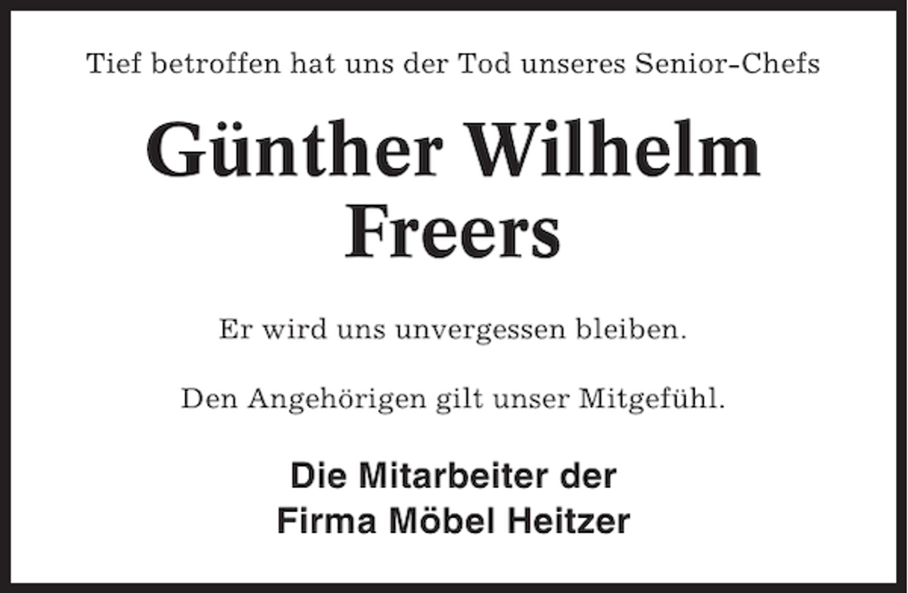 <p>Tief betroffen hat uns der Tod unseres Senior-Chefs</p><p>Günther Wilhelm<br />Freers<br />Er wird uns unvergessen bleiben.<br />Den Angehörigen gilt unser Mitgefühl.</p><p>Die Mitarbeiter der<br />Firma Möbel Heitzer</p>