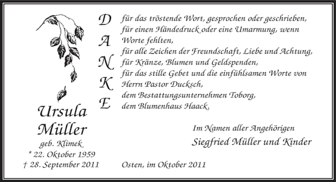 <p>D<br />A<br />N<br />K<br />Ursula E<br />Müller<br />geb. Klimek<br />* 22. Oktober 1959<br />† 28. September 2011</p><p>für das tröstende Wort, gesprochen oder geschrieben,<br />für einen Händedruck oder eine Umarmung, wenn<br />Worte fehlten,<br />für alle Zeichen der Freundschaft, Liebe und Achtung,<br />für Kränze, Blumen und Geldspenden,<br />für das stille Gebet und die einfühlsamen Worte von<br />Herrn Pastor Ducksch,<br />dem Bestattungsunternehmen Toborg,<br />dem Blumenhaus Haack.<br />Im Namen aller Angehörigen</p><p>Siegfried Müller und Kinder<br />Osten, im Oktober 2011</p>