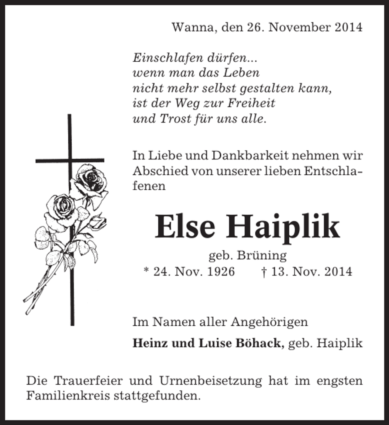 <p>Wanna, den 26. November 2014<br />Einschlafen dürfen...<br />wenn man das Leben<br />nicht mehr selbst gestalten kann,<br />ist der Weg zur Freiheit<br />und Trost für uns alle.<br />In Liebe und Dankbarkeit nehmen wir<br />Abschied von unserer lieben Entschlafenen</p><p>Else Haiplik<br />geb. Brüning<br />* 24. Nov. 1926<br />† 13. Nov. 2014</p><p>Im Namen aller Angehörigen<br />Heinz und Luise Böhack, geb. Haiplik<br />Die Trauerfeier und Urnenbeisetzung hat im engsten<br />Familienkreis stattgefunden.</p>