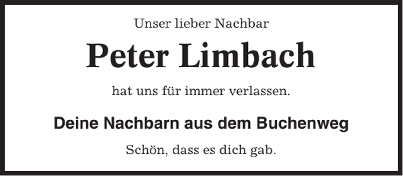 <p>Unser lieber Nachbar</p><p>Peter Limbach<br />hat uns für immer verlassen.</p><p>Deine Nachbarn aus dem Buchenweg<br />Schön, dass es dich gab.</p>