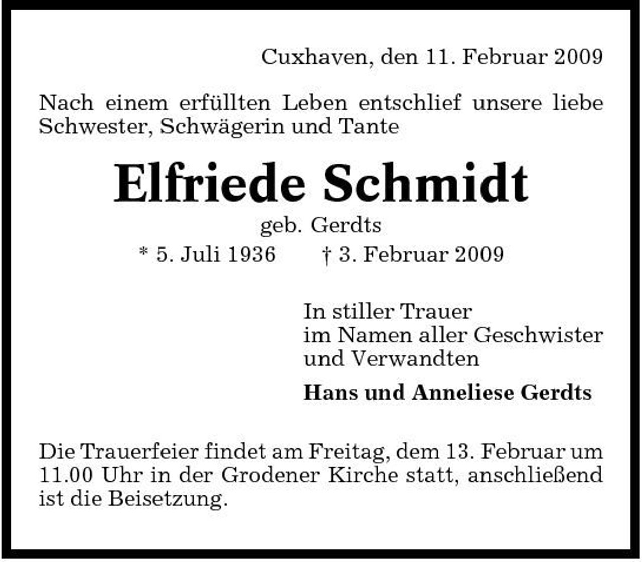 <p>Cuxhaven, den 11. Februar 2009 Nach einem erfüllten Leben entschlief unsere liebe Schwester, Schwägerin und Tante</p><p>Elfriede Schmidt<br />geb. Gerdts * 5. Juli 1936 † 3. Februar 2009 In stiller Trauer im Namen aller Geschwister und Verwandten Hans und Anneliese Gerdts Die Trauerfeier findet am Freitag, dem 13. Februar um 11.00 Uhr in der Grodener Kirche statt, anschließend ist die Beisetzung.</p>