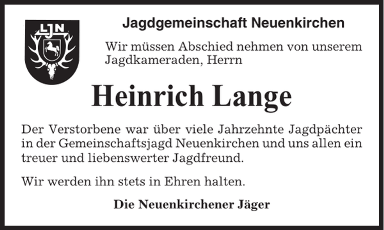 <p>Jagdgemeinschaft Neuenkirchen<br />Wir müssen Abschied nehmen von unserem<br />Jagdkameraden, Herrn</p><p>Heinrich Lange<br />Der Verstorbene war über viele Jahrzehnte Jagdpächter<br />in der Gemeinschaftsjagd Neuenkirchen und uns allen ein<br />treuer und liebenswerter Jagdfreund.<br />Wir werden ihn stets in Ehren halten.<br />Die Neuenkirchener Jäger</p>