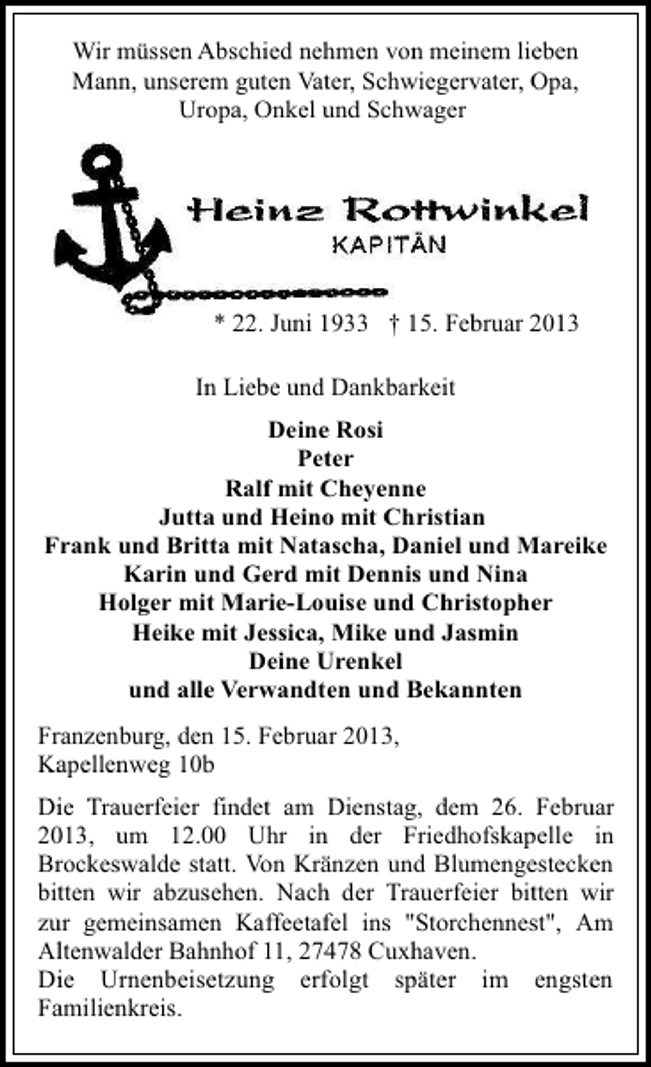 <p>Wir müssen Abschied nehmen von meinem lieben<br />Mann, unserem guten Vater, Schwiegervater, Opa,<br />Uropa, Onkel und Schwager</p>
<p>* 22. Juni 1933</p>
<p>† 15. Februar 2013<br />In Liebe und Dankbarkeit<br />Deine Rosi<br />Peter<br />Ralf mit Cheyenne<br />Jutta und Heino mit Christian<br />Frank und Britta mit Natascha, Daniel und Mareike<br />Karin und Gerd mit Dennis und Nina<br />Holger mit Marie-Louise und Christopher<br />Heike mit Jessica, Mike und Jasmin<br />Deine Urenkel<br />und alle Verwandten und Bekannten<br />Franzenburg, den 15. Februar 2013,<br />Kapellenweg 10b<br />Die Trauerfeier findet am Dienstag, dem 26. Februar<br />2013, um 12.00 Uhr in der Friedhofskapelle in<br />Brockeswalde statt. Von Kränzen und Blumengestecken<br />bitten wir abzusehen. Nach der Trauerfeier bitten wir<br />zur gemeinsamen Kaffeetafel ins "Storchennest", Am<br />Altenwalder Bahnhof 11, 27478 Cuxhaven.<br />Die Urnenbeisetzung erfolgt später im engsten<br />Familienkreis.</p>