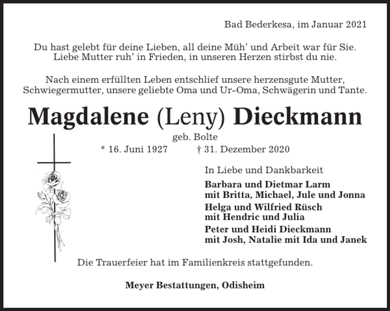<p>Bad Bederkesa, im Januar 2021<br />Du hast gelebt für deine Lieben, all deine Müh’ und Arbeit war für Sie.<br />Liebe Mutter ruh’ in Frieden, in unseren Herzen stirbst du nie.<br />Nach einem erfüllten Leben entschlief unsere herzensgute Mutter,<br />Schwiegermutter, unsere geliebte Oma und Ur-Oma, Schwägerin und Tante.</p><p>Magdalene (Leny) Dieckmann<br />* 16. Juni 1927</p><p>geb. Bolte<br />† 31. Dezember 2020<br />In Liebe und Dankbarkeit<br />Barbara und Dietmar Larm<br />mit Britta, Michael, Jule und Jonna<br />Helga und Wilfried Rüsch<br />mit Hendric und Julia<br />Peter und Heidi Dieckmann<br />mit Josh, Natalie mit Ida und Janek</p><p>Die Trauerfeier hat im Familienkreis stattgefunden.<br />Meyer Bestattungen, Odisheim</p>