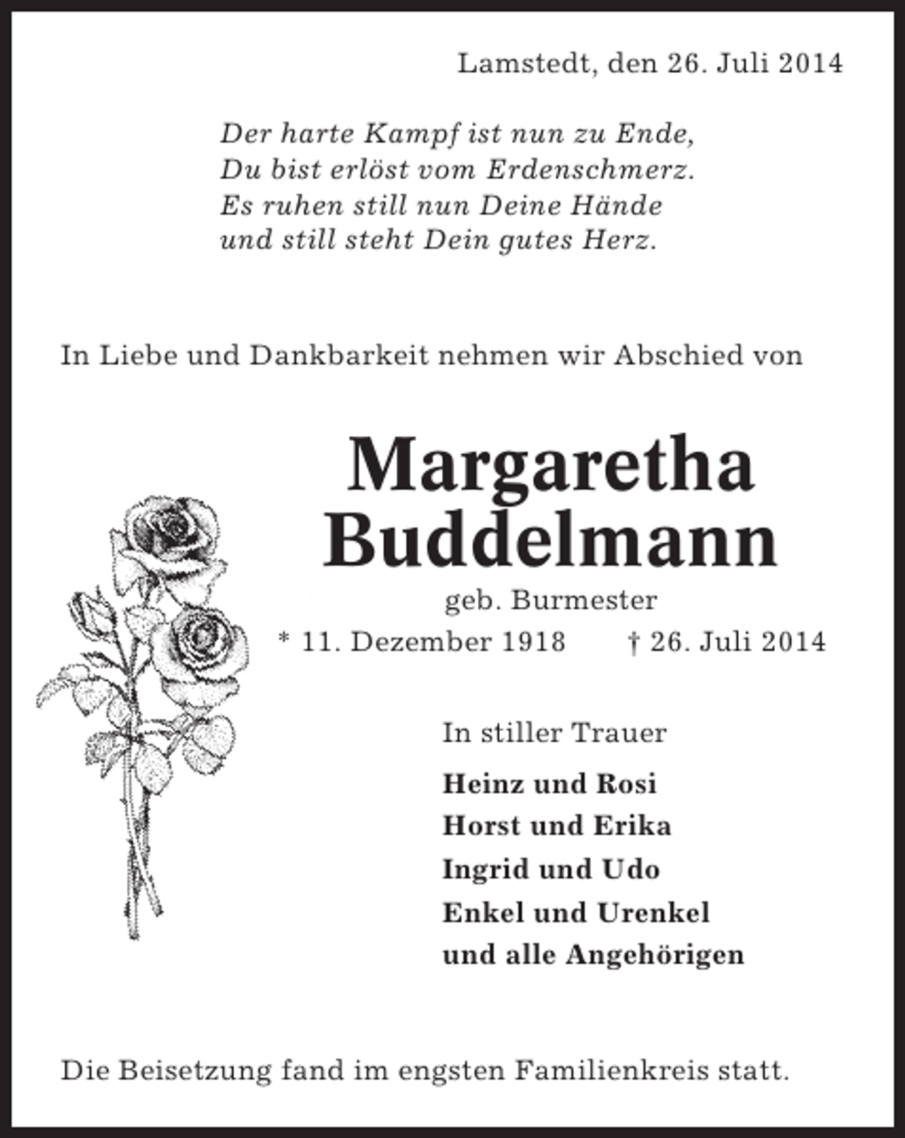 <p>Lamstedt, den 26. Juli 2014<br />Der harte Kampf ist nun zu Ende,<br />Du bist erlöst vom Erdenschmerz.<br />Es ruhen still nun Deine Hände<br />und still steht Dein gutes Herz.</p><p>In Liebe und Dankbarkeit nehmen wir Abschied von</p><p>Margaretha<br />Buddelmann<br />geb. Burmester<br />* 11. Dezember 1918<br />† 26. Juli 2014<br />In stiller Trauer<br />Heinz und Rosi<br />Horst und Erika<br />Ingrid und Udo<br />Enkel und Urenkel<br />und alle Angehörigen</p><p>Die Beisetzung fand im engsten Familienkreis statt.</p>