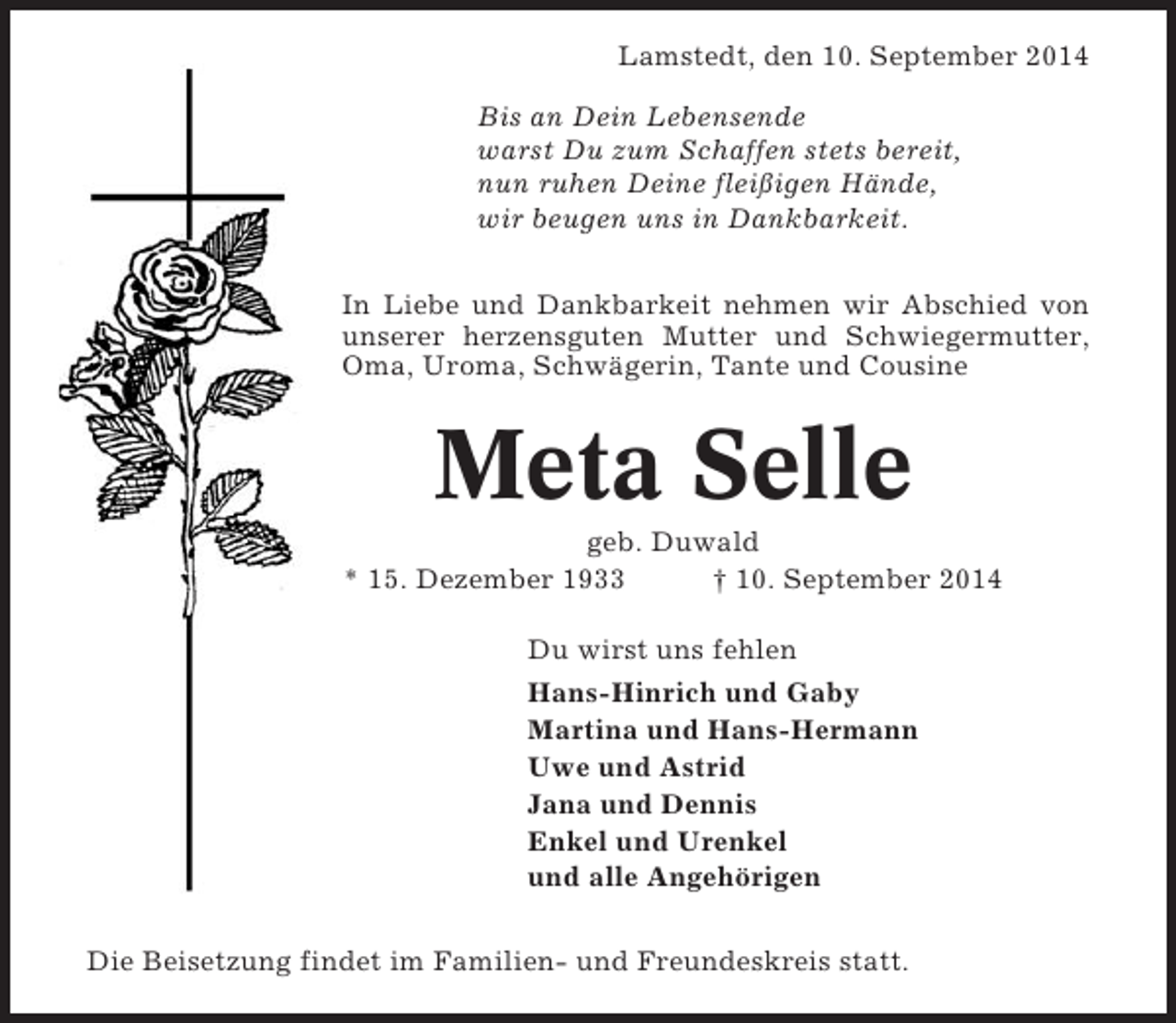 <p>Lamstedt, den 10. September 2014<br />Bis an Dein Lebensende<br />warst Du zum Schaffen stets bereit,<br />nun ruhen Deine fleißigen Hände,<br />wir beugen uns in Dankbarkeit.<br />In Liebe und Dankbarkeit nehmen wir Abschied von<br />unserer herzensguten Mutter und Schwiegermutter,<br />Oma, Uroma, Schwägerin, Tante und Cousine</p><p>Meta Selle<br />geb. Duwald<br />* 15. Dezember 1933<br />† 10. September 2014<br />Du wirst uns fehlen<br />Hans-Hinrich und Gaby<br />Martina und Hans-Hermann<br />Uwe und Astrid<br />Jana und Dennis<br />Enkel und Urenkel<br />und alle Angehörigen<br />Die Beisetzung findet im Familien- und Freundeskreis statt.</p>