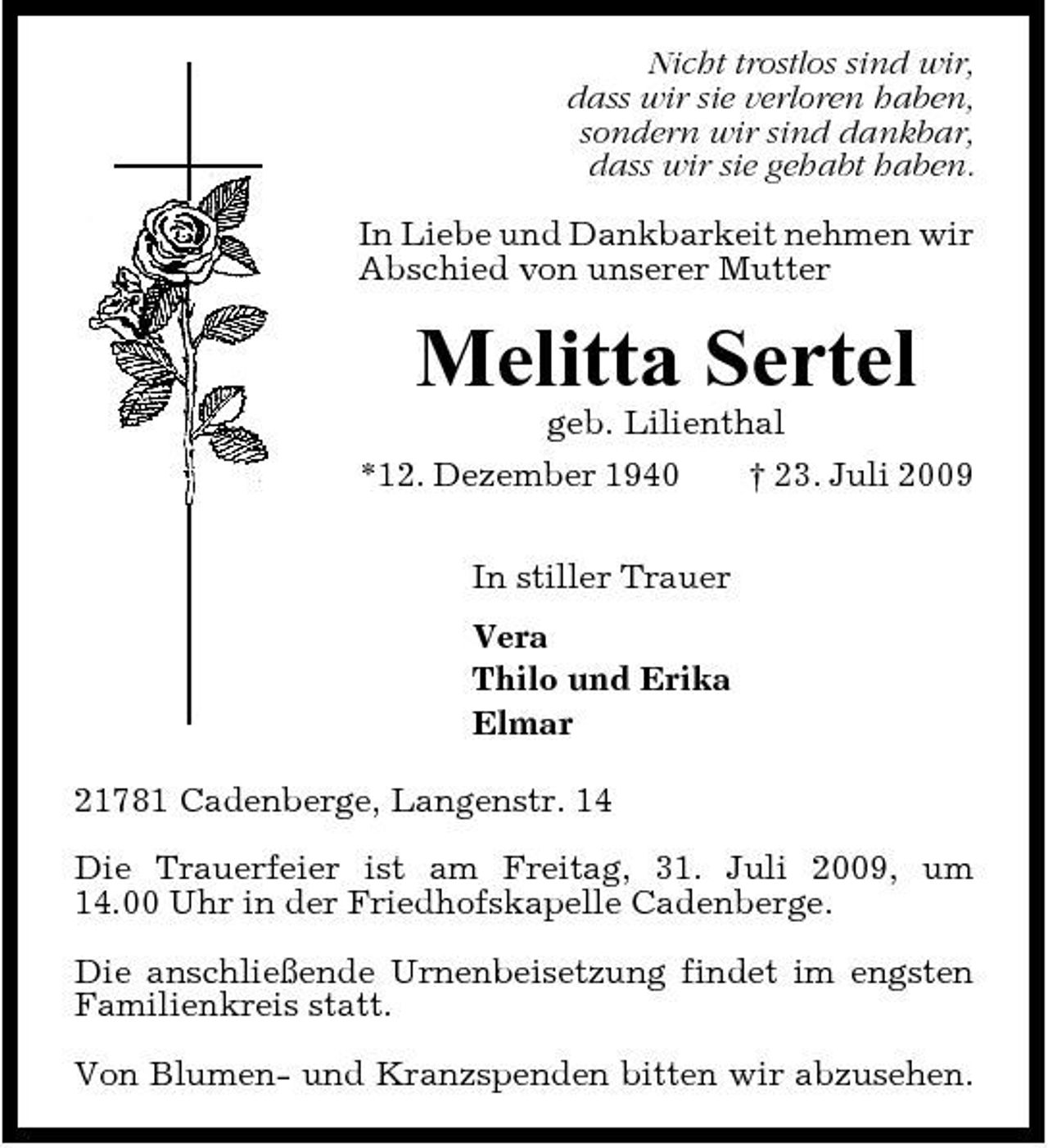 <p>Nicht trostlos sind wir, dass wir sie verloren haben, sondern wir sind dankbar, dass wir sie gehabt haben. In Liebe und Dankbarkeit nehmen wir Abschied von unserer Mutter</p><p>Melitta Sertel<br />geb. Lilienthal *12. Dezember 1940 † 23. Juli 2009 In stiller Trauer Vera Thilo und Erika Elmar 21781 Cadenberge, Langenstr. 14 Die Trauerfeier ist am Freitag, 31. Juli 2009, um 14.00 Uhr in der Friedhofskapelle Cadenberge. Die anschließende Urnenbeisetzung findet im engsten Familienkreis statt. Von Blumen- und Kranzspenden bitten wir abzusehen.</p>