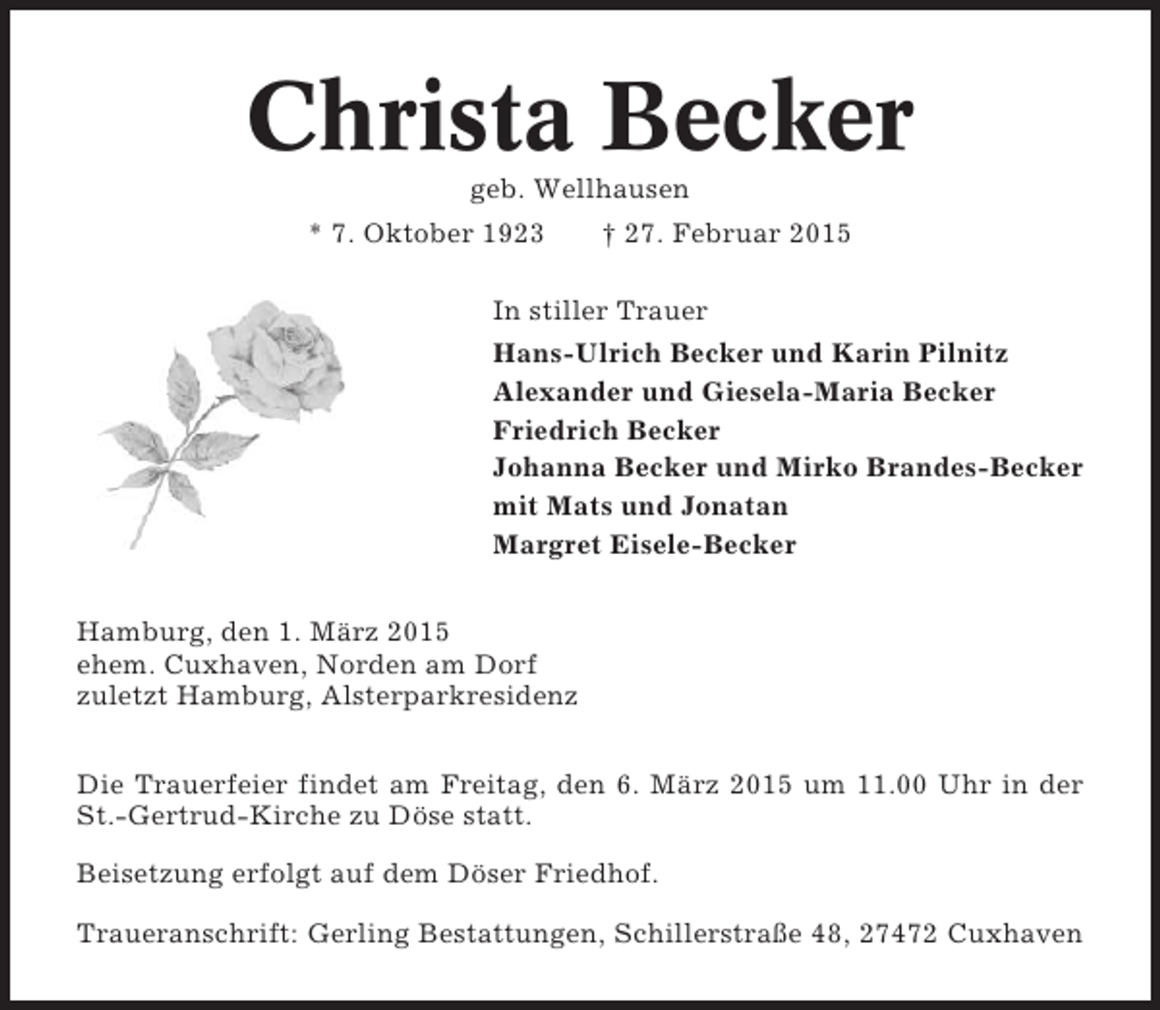 <p>Christa Becker<br />geb. Wellhausen<br />* 7. Oktober 1923</p><p>† 27. Februar 2015</p><p>In stiller Trauer<br />Hans-Ulrich Becker und Karin Pilnitz<br />Alexander und Giesela-Maria Becker<br />Friedrich Becker<br />Johanna Becker und Mirko Brandes-Becker<br />mit Mats und Jonatan<br />Margret Eisele-Becker<br />Hamburg, den 1. März 2015<br />ehem. Cuxhaven, Norden am Dorf<br />zuletzt Hamburg, Alsterparkresidenz<br />Die Trauerfeier findet am Freitag, den 6. März 2015 um 11.00 Uhr in der<br />St.-Gertrud-Kirche zu Döse statt.<br />Beisetzung erfolgt auf dem Döser Friedhof.<br />Traueranschrift: Gerling Bestattungen, Schillerstraße 48, 27472 Cuxhaven</p>