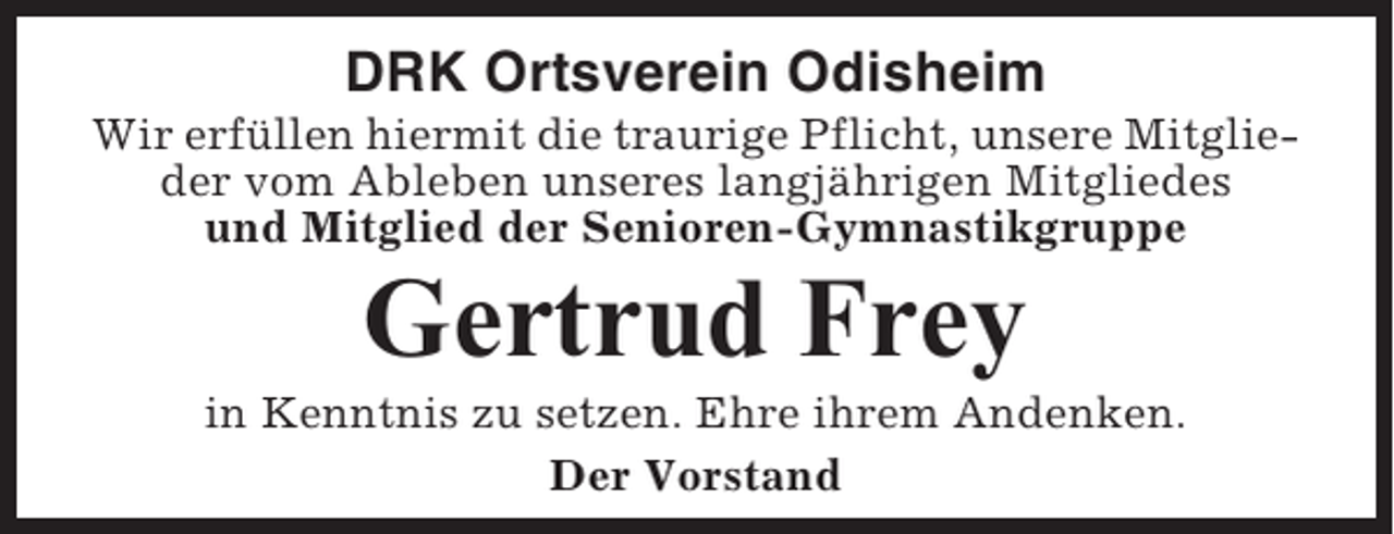 <p>DRK Ortsverein Odisheim<br />Wir erfüllen hiermit die traurige Pflicht, unsere Mitglieder vom Ableben unseres langjährigen Mitgliedes<br />und Mitglied der Senioren-Gymnastikgruppe</p><p>Gertrud Frey<br />in Kenntnis zu setzen. Ehre ihrem Andenken.<br />Der Vorstand</p>