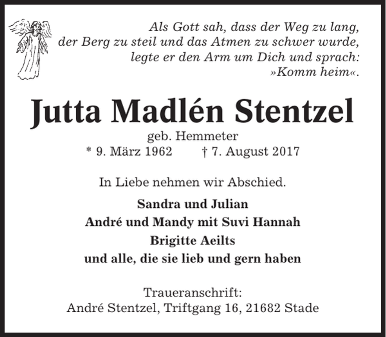 <p>Als Gott sah, dass der Weg zu lang,<br />der Berg zu steil und das Atmen zu schwer wurde,<br />legte er den Arm um Dich und sprach:<br />»Komm heim«.</p><p>Jutta Madlén Stentzel<br />geb. Hemmeter<br />* 9. März 1962<br />† 7. August 2017<br />In Liebe nehmen wir Abschied.<br />Sandra und Julian<br />André und Mandy mit Suvi Hannah<br />Brigitte Aeilts<br />und alle, die sie lieb und gern haben<br />Traueranschrift:<br />André Stentzel, Triftgang 16, 21682 Stade</p>