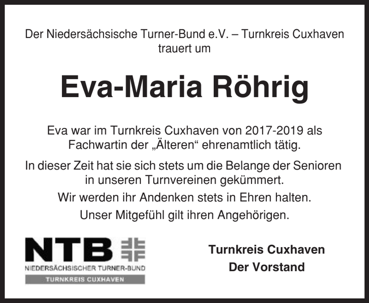 <p>Der Niedersächsische Turner-Bund e.V. – Turnkreis Cuxhaven<br />trauert um</p><p>Eva-Maria Röhrig<br />Eva war im Turnkreis Cuxhaven von 2017-2019 als<br />Fachwartin der „Älteren“ ehrenamtlich tätig.<br />In dieser Zeit hat sie sich stets um die Belange der Senioren<br />in unseren Turnvereinen gekümmert.<br />Wir werden ihr Andenken stets in Ehren halten.<br />Unser Mitgefühl gilt ihren Angehörigen.<br />Turnkreis Cuxhaven<br />Der Vorstand</p>