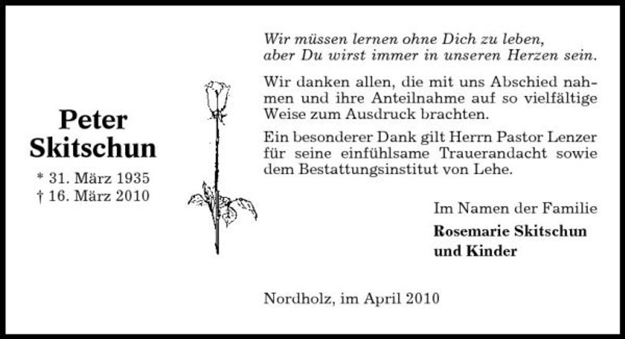 <p>Wir müssen lernen ohne Dich zu leben, aber Du wirst immer in unseren Herzen sein. Wir danken allen, die mit uns Abschied nahmen und ihre Anteilnahme auf so vielfältige Weise zum Ausdruck brachten. Ein besonderer Dank gilt Herrn Pastor Lenzer für seine einfühlsame Trauerandacht sowie dem Bestattungsinstitut von Lehe. Im Namen der Familie Rosemarie Skitschun und Kinder Nordholz, im April 2010</p><p>Peter Skitschun<br />* 31. März 1935 † 16. März 2010</p>