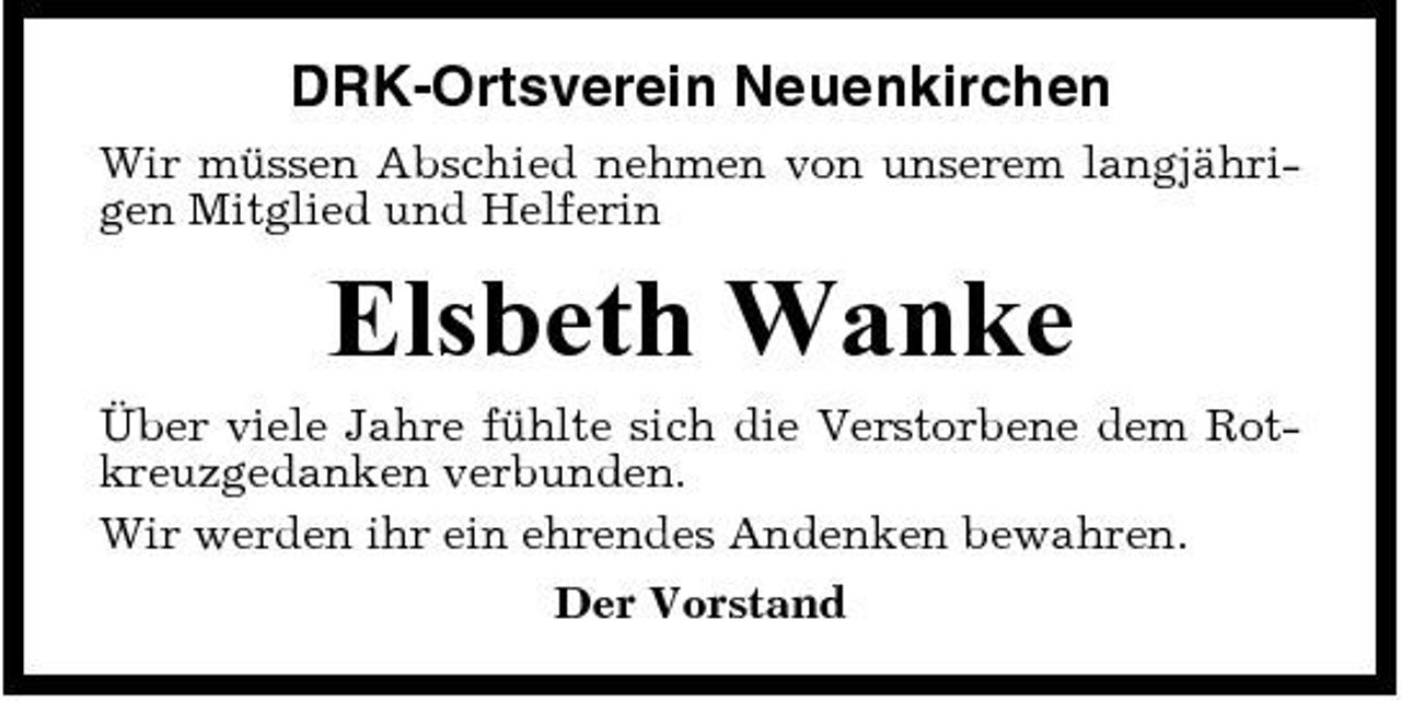<p>DRK-Ortsverein Neuenkirchen<br />Wir müssen Abschied nehmen von unserem langjährigen Mitglied und Helferin</p><p>Elsbeth Wanke<br />Über viele Jahre fühlte sich die Verstorbene dem Rotkreuzgedanken verbunden. Wir werden ihr ein ehrendes Andenken bewahren. Der Vorstand</p>