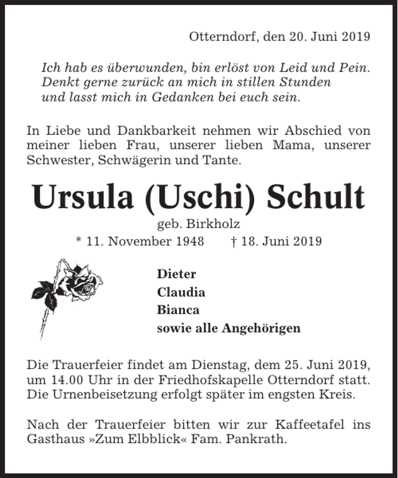 <p>Otterndorf, den 20. Juni 2019<br />Ich hab es überwunden, bin erlöst von Leid und Pein.<br />Denkt gerne zurück an mich in stillen Stunden<br />und lasst mich in Gedanken bei euch sein.<br />In Liebe und Dankbarkeit nehmen wir Abschied von<br />meiner lieben Frau, unserer lieben Mama, unserer<br />Schwester, Schwägerin und Tante.</p><p>Ursula (Uschi) Schult<br />geb. Birkholz<br />* 11. November 1948<br />† 18. Juni 2019<br />Dieter<br />Claudia<br />Bianca<br />sowie alle Angehörigen<br />Die Trauerfeier findet am Dienstag, dem 25. Juni 2019,<br />um 14.00 Uhr in der Friedhofskapelle Otterndorf statt.<br />Die Urnenbeisetzung erfolgt später im engsten Kreis.<br />Nach der Trauerfeier bitten wir zur Kaffeetafel ins<br />Gasthaus »Zum Elbblick« Fam. Pankrath.</p>