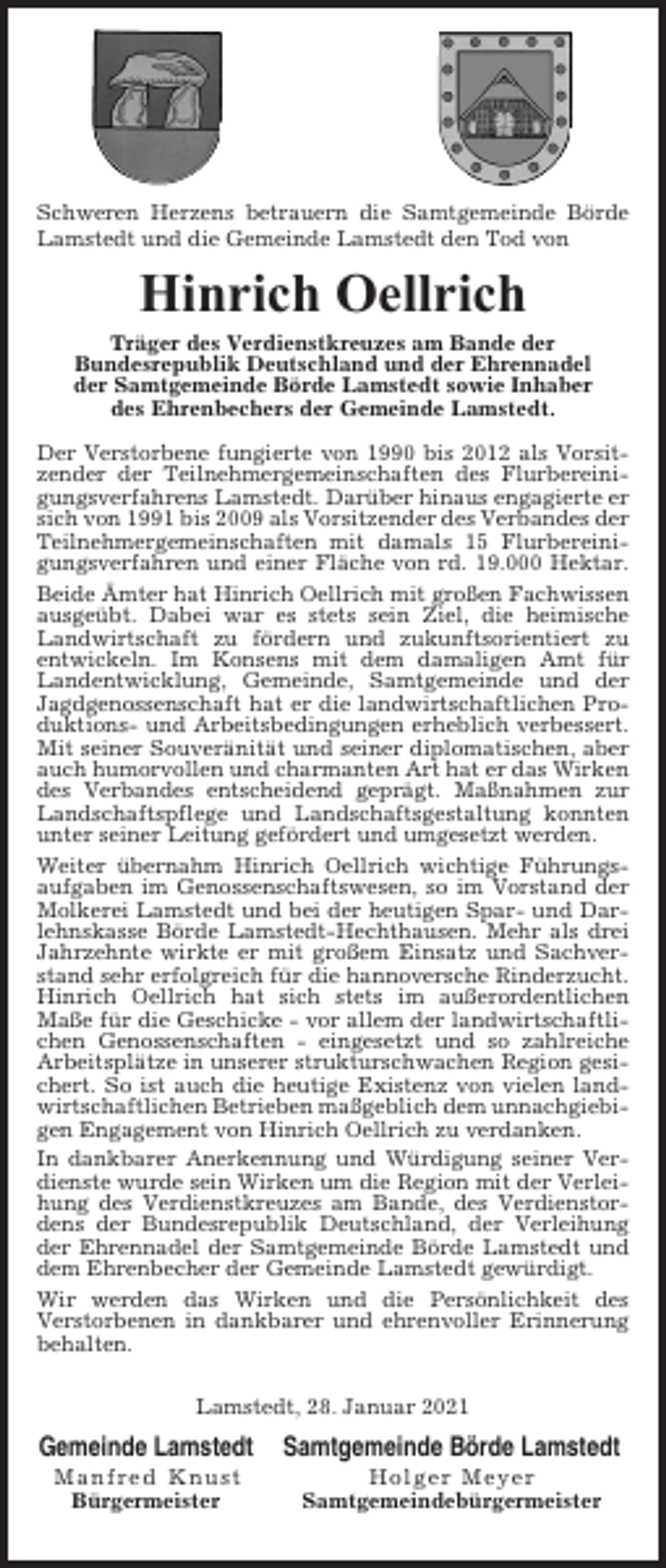 <p>Schweren Herzens betrauern die Samtgemeinde Börde<br />Lamstedt und die Gemeinde Lamstedt den Tod von</p><p>Hinrich Oellrich<br />Träger des Verdienstkreuzes am Bande der<br />Bundesrepublik Deutschland und der Ehrennadel<br />der Samtgemeinde Börde Lamstedt sowie Inhaber<br />des Ehrenbechers der Gemeinde Lamstedt.<br />Der Verstorbene fungierte von 1990 bis 2012 als Vorsitzender der Teilnehmergemeinschaften des Flurbereinigungsverfahrens Lamstedt. Darüber hinaus engagierte er<br />sich von 1991 bis 2009 als Vorsitzender des Verbandes der<br />Teilnehmergemeinschaften mit damals 15 Flurbereinigungsverfahren und einer Fläche von rd. 19.000 Hektar.<br />Beide Ämter hat Hinrich Oellrich mit großen Fachwissen<br />ausgeübt. Dabei war es stets sein Ziel, die heimische<br />Landwirtschaft zu fördern und zukunftsorientiert zu<br />entwickeln. Im Konsens mit dem damaligen Amt für<br />Landentwicklung, Gemeinde, Samtgemeinde und der<br />Jagdgenossenschaft hat er die landwirtschaftlichen Produktions- und Arbeitsbedingungen erheblich verbessert.<br />Mit seiner Souveränität und seiner diplomatischen, aber<br />auch humorvollen und charmanten Art hat er das Wirken<br />des Verbandes entscheidend geprägt. Maßnahmen zur<br />Landschaftspflege und Landschaftsgestaltung konnten<br />unter seiner Leitung gefördert und umgesetzt werden.<br />Weiter übernahm Hinrich Oellrich wichtige Führungsaufgaben im Genossenschaftswesen, so im Vorstand der<br />Molkerei Lamstedt und bei der heutigen Spar- und Darlehnskasse Börde Lamstedt-Hechthausen. Mehr als drei<br />Jahrzehnte wirkte er mit großem Einsatz und Sachverstand sehr erfolgreich für die hannoversche Rinderzucht.<br />Hinrich Oellrich hat sich stets im außerordentlichen<br />Maße für die Geschicke - vor allem der landwirtschaftlichen Genossenschaften - eingesetzt und so zahlreiche<br />Arbeitsplätze in unserer strukturschwachen Region gesichert. So ist auch die heutige Existenz von vielen landwirtschaftlichen Betrieben maßgeblich dem unnachgiebigen Engagement von Hinrich Oellrich zu verdanken.<br />In dankbarer Anerkennung und Würdigung seiner Verdienste wurde sein Wirken um die Region mit der Verleihung des Verdienstkreuzes am Bande, des Verdienstordens der Bundesrepublik Deutschland, der Verleihung<br />der Ehrennadel der Samtgemeinde Börde Lamstedt und<br />dem Ehrenbecher der Gemeinde Lamstedt gewürdigt.<br />Wir werden das Wirken und die Persönlichkeit des<br />Verstorbenen in dankbarer und ehrenvoller Erinnerung<br />behalten.<br />Lamstedt, 28. Januar 2021</p><p>Gemeinde Lamstedt</p><p>Samtgemeinde Börde Lamstedt</p><p>Manfred Knust<br />Bürgermeister</p><p>Holger Meyer<br />Samtgemeindebürgermeister</p>