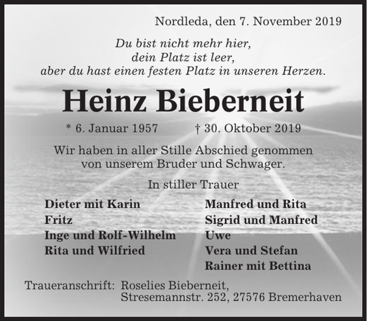 <p>Nordleda, den 7. November 2019<br />Du bist nicht mehr hier,<br />dein Platz ist leer,<br />aber du hast einen festen Platz in unseren Herzen.</p><p>Heinz Bieberneit<br />* 6. Januar 1957</p><p>† 30. Oktober 2019</p><p>Wir haben in aller Stille Abschied genommen<br />von unserem Bruder und Schwager.<br />In stiller Trauer<br />Dieter mit Karin<br />Fritz<br />Inge und Rolf-Wilhelm<br />Rita und Wilfried</p><p>Manfred und Rita<br />Sigrid und Manfred<br />Uwe<br />Vera und Stefan<br />Rainer mit Bettina</p><p>Traueranschrift: Roselies Bieberneit,<br />Stresemannstr. 252, 27576 Bremerhaven</p>
