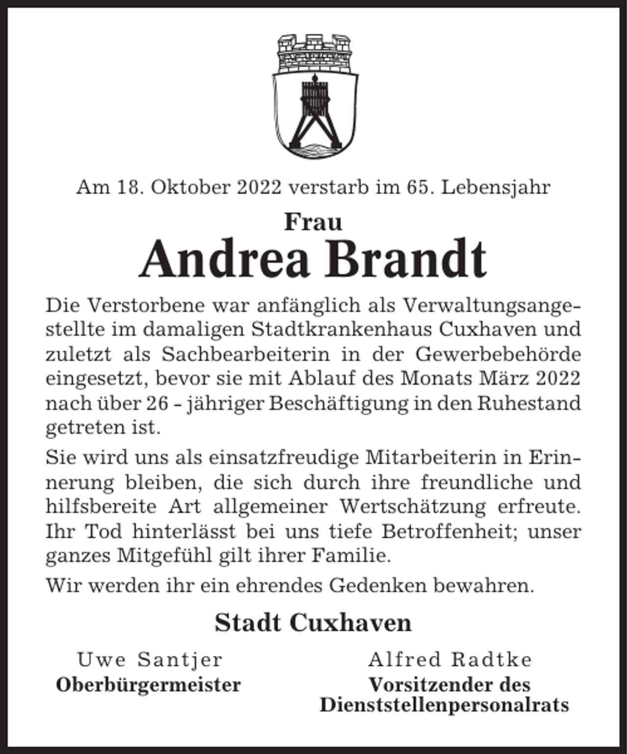 <p>Am 18. Oktober 2022 verstarb im 65. Lebensjahr</p><p>Frau</p><p>Andrea Brandt<br />Die Verstorbene war anfänglich als Verwaltungsangestellte im damaligen Stadtkrankenhaus Cuxhaven und<br />zuletzt als Sachbearbeiterin in der Gewerbebehörde<br />eingesetzt, bevor sie mit Ablauf des Monats März 2022<br />nach über 26 - jähriger Beschäftigung in den Ruhestand<br />getreten ist.<br />Sie wird uns als einsatzfreudige Mitarbeiterin in Erinnerung bleiben, die sich durch ihre freundliche und<br />hilfsbereite Art allgemeiner Wertschätzung erfreute.<br />Ihr Tod hinterlässt bei uns tiefe Betroffenheit; unser<br />ganzes Mitgefühl gilt ihrer Familie.<br />Wir werden ihr ein ehrendes Gedenken bewahren.</p><p>Stadt Cuxhaven<br />Uwe Santjer<br />Oberbürgermeister</p><p>Alfred Radtke<br />Vorsitzender des<br />Dienststellenpersonalrats</p>