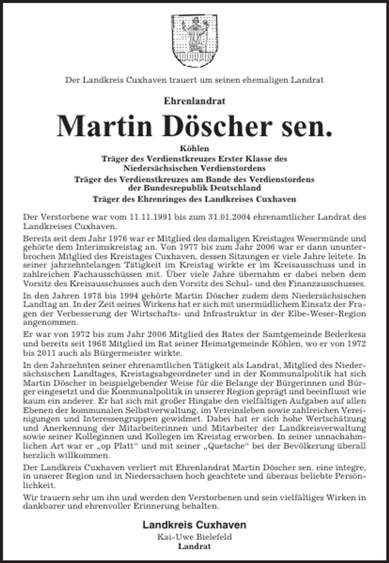 <p>Der Landkreis Cuxhaven trauert um seinen ehemaligen Landrat</p><p>Ehrenlandrat</p><p>Martin Döscher sen.<br />Köhlen<br />Träger des Verdienstkreuzes Erster Klasse des<br />Niedersächsischen Verdienstordens<br />Träger des Verdienstkreuzes am Bande des Verdienstordens<br />der Bundesrepublik Deutschland<br />Träger des Ehrenringes des Landkreises Cuxhaven<br />Der Verstorbene war vom 11.11.1991 bis zum 31.01.2004 ehrenamtlicher Landrat des<br />Landkreises Cuxhaven.<br />Bereits seit dem Jahr 1976 war er Mitglied des damaligen Kreistages Wesermünde und<br />gehörte dem Interimskreistag an. Von 1977 bis zum Jahr 2006 war er dann ununterbrochen Mitglied des Kreistages Cuxhaven, dessen Sitzungen er viele Jahre leitete. In<br />seiner jahrzehntelangen Tätigkeit im Kreistag wirkte er im Kreisausschuss und in<br />zahlreichen Fachausschüssen mit. Über viele Jahre übernahm er dabei neben dem<br />Vorsitz des Kreisausschusses auch den Vorsitz des Schul- und des Finanzausschusses.<br />In den Jahren 1978 bis 1994 gehörte Martin Döscher zudem dem Niedersächsischen<br />Landtag an. In der Zeit seines Wirkens hat er sich mit unermüdlichem Einsatz der Fragen der Verbesserung der Wirtschafts- und Infrastruktur in der Elbe-Weser-Region<br />angenommen.<br />Er war von 1972 bis zum Jahr 2006 Mitglied des Rates der Samtgemeinde Bederkesa<br />und bereits seit 1968 Mitglied im Rat seiner Heimatgemeinde Köhlen, wo er von 1972<br />bis 2011 auch als Bürgermeister wirkte.<br />In den Jahrzehnten seiner ehrenamtlichen Tätigkeit als Landrat, Mitglied des Niedersächsischen Landtages, Kreistagsabgeordneter und in der Kommunalpolitik hat sich<br />Martin Döscher in beispielgebender Weise für die Belange der Bürgerinnen und Bürger eingesetzt und die Kommunalpolitik in unserer Region geprägt und beeinflusst wie<br />kaum ein anderer. Er hat sich mit großer Hingabe den vielfältigen Aufgaben auf allen<br />Ebenen der kommunalen Selbstverwaltung, im Vereinsleben sowie zahlreichen Vereinigungen und Interessengruppen gewidmet. Dabei hat er sich hohe Wertschätzung<br />und Anerkennung der Mitarbeiterinnen und Mitarbeiter der Landkreisverwaltung<br />sowie seiner Kolleginnen und Kollegen im Kreistag erworben. In seiner unnachahmlichen Art war er „op Platt“ und mit seiner „Quetsche“ bei der Bevölkerung überall<br />herzlich willkommen.<br />Der Landkreis Cuxhaven verliert mit Ehrenlandrat Martin Döscher sen. eine integre,<br />in unserer Region und in Niedersachsen hoch geachtete und überaus beliebte Persönlichkeit.<br />Wir trauern sehr um ihn und werden den Verstorbenen und sein vielfältiges Wirken in<br />dankbarer und ehrenvoller Erinnerung behalten.</p><p>Landkreis Cuxhaven<br />Kai-Uwe Bielefeld<br />Landrat</p>