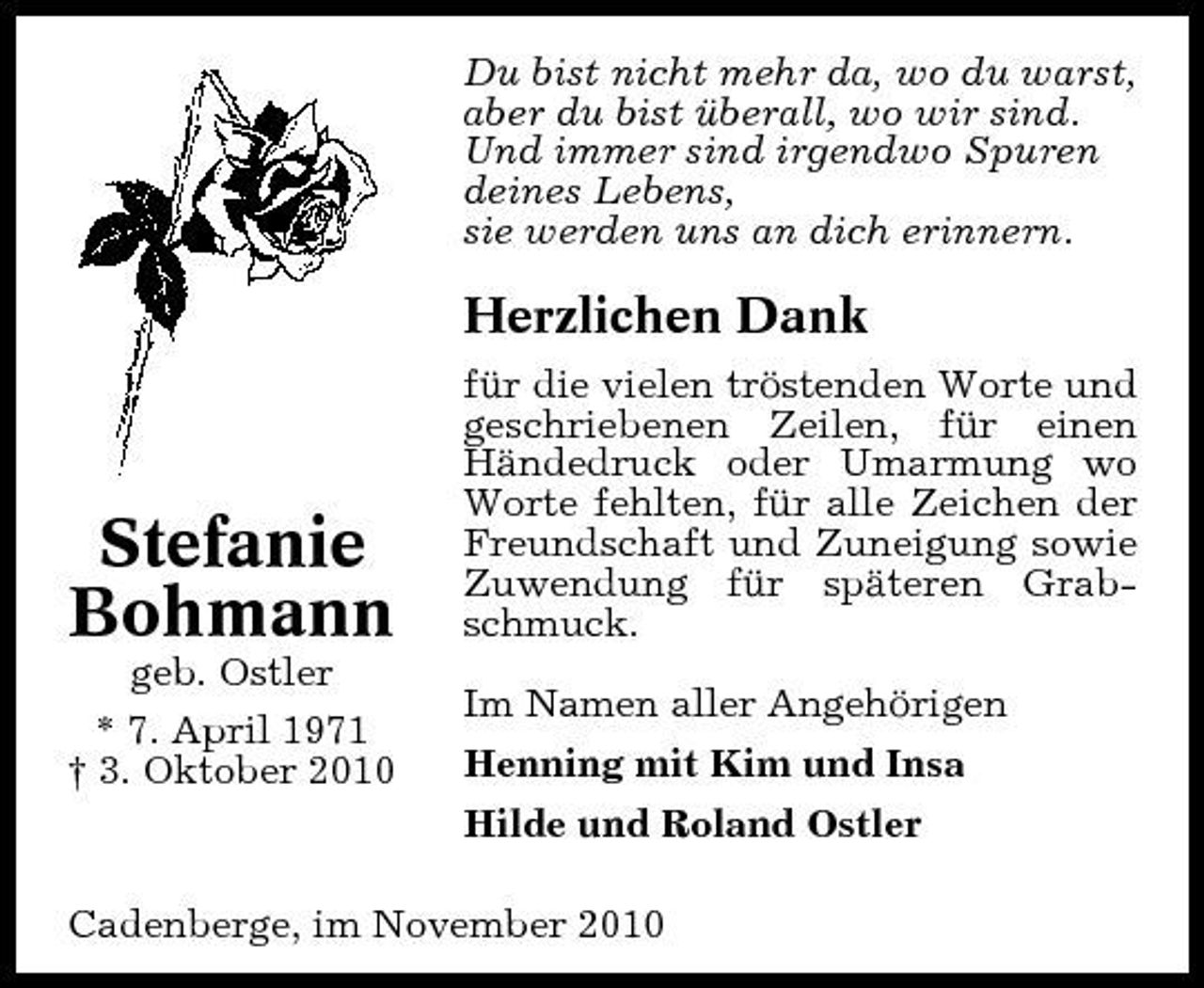 <p>Du bist nicht mehr da, wo du warst, aber du bist überall, wo wir sind. Und immer sind irgendwo Spuren deines Lebens, sie werden uns an dich erinnern.</p><p>Herzlichen Dank<br />für die vielen tröstenden Worte und geschriebenen Zeilen, für einen Händedruck oder Umarmung wo Worte fehlten, für alle Zeichen der Freundschaft und Zuneigung sowie Zuwendung für späteren Grabschmuck. Im Namen aller Angehörigen Henning mit Kim und Insa Hilde und Roland Ostler</p><p>Stefanie Bohmann<br />geb. Ostler * 7. April 1971 † 3. Oktober 2010</p><p>Cadenberge, im November 2010</p>
