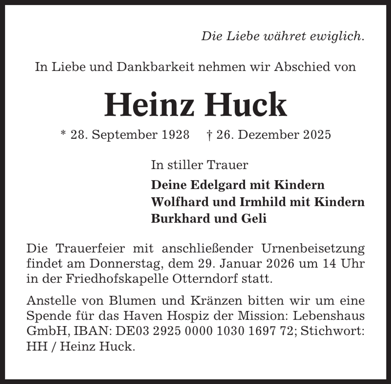 <p>Die Liebe währet ewiglich.<br />In Liebe und Dankbarkeit nehmen wir Abschied von</p><p>Heinz Huck<br />* 28. September 1928</p><p>† 26. Dezember 2025</p><p>In stiller Trauer<br />Deine Edelgard mit Kindern<br />Wolfhard und Irmhild mit Kindern<br />Burkhard und Geli<br />Die Trauerfeier mit anschließender Urnenbeisetzung<br />findet am Donnerstag, dem 29. Januar 2026 um 14 Uhr<br />in der Friedhofskapelle Otterndorf statt.<br />Anstelle von Blumen und Kränzen bitten wir um eine<br />Spende für das Haven Hospiz der Mission: Lebenshaus<br />GmbH, IBAN: DE03 2925 0000 1030 1692; Stichwort:<br />HH / Heinz Huck.</p>