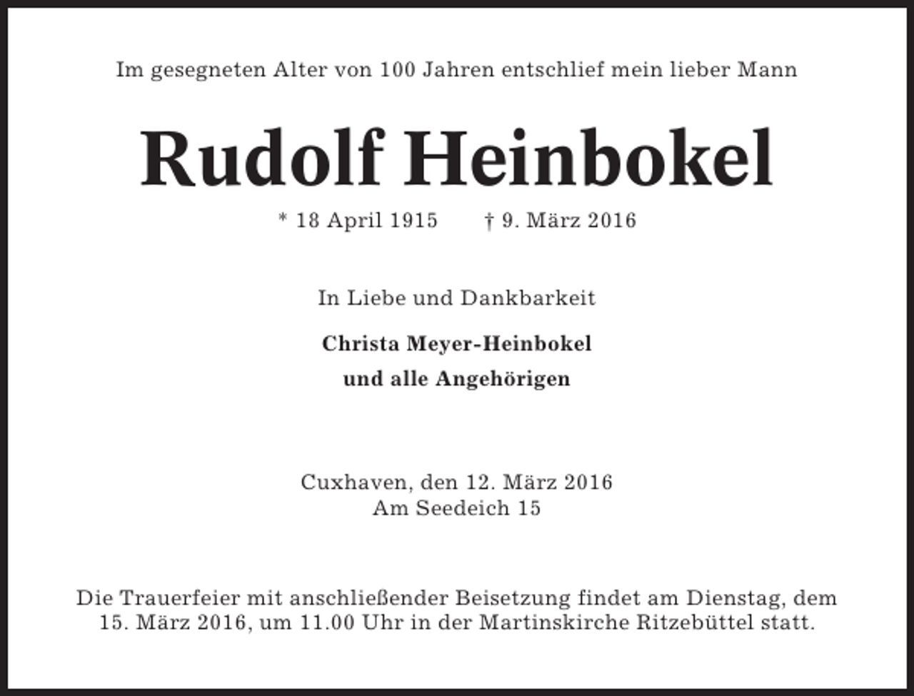 <p>Im gesegneten Alter von 100 Jahren entschlief mein lieber Mann</p><p>Rudolf Heinbokel<br />* 18 April 1915</p><p>† 9. März 2016</p><p>In Liebe und Dankbarkeit<br />Christa Meyer-Heinbokel<br />und alle Angehörigen</p><p>Cuxhaven, den 12. März 2016<br />Am Seedeich 15</p><p>Die Trauerfeier mit anschließender Beisetzung findet am Dienstag, dem<br />15. März 2016, um 11.00 Uhr in der Martinskirche Ritzebüttel statt.</p>