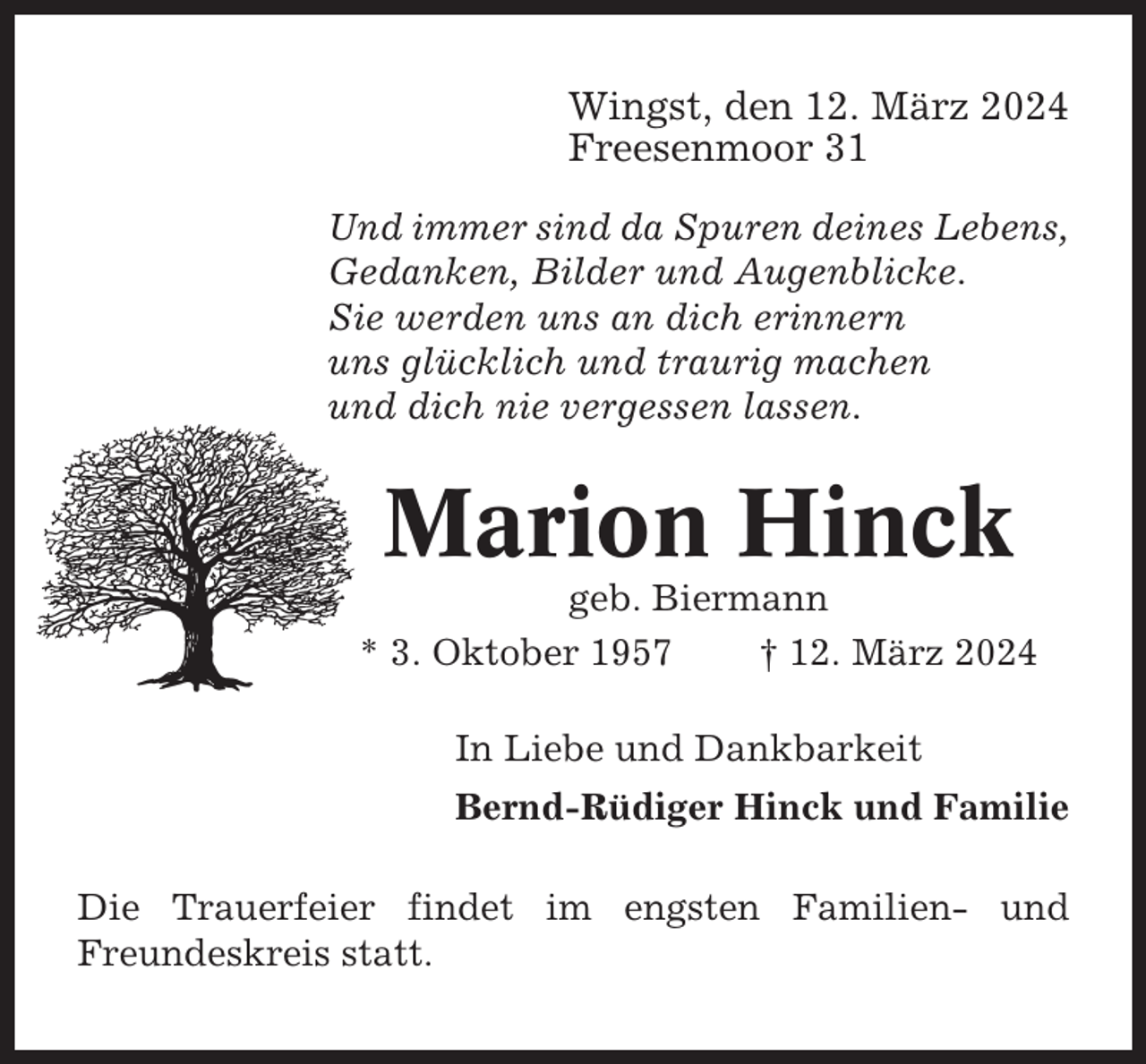 <p>Wingst, den 12. März 2024<br />Freesenmoor 31<br />Und immer sind da Spuren deines Lebens,<br />Gedanken, Bilder und Augenblicke.<br />Sie werden uns an dich erinnern<br />uns glücklich und traurig machen<br />und dich nie vergessen lassen.</p><p>Marion Hinck<br />geb. Biermann<br />* 3. Oktober 1957<br />† 12. März 2024<br />In Liebe und Dankbarkeit<br />Bernd-Rüdiger Hinck und Familie<br />Die Trauerfeier findet im engsten Familien- und<br />Freundeskreis statt.</p>