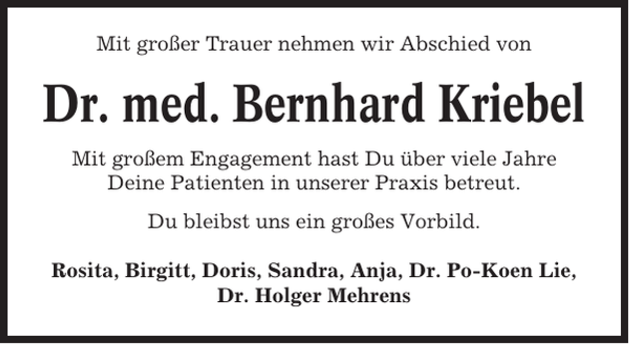 <p>Mit großer Trauer nehmen wir Abschied von</p><p>Dr. med. Bernhard Kriebel<br />Mit großem Engagement hast Du über viele Jahre<br />Deine Patienten in unserer Praxis betreut.<br />Du bleibst uns ein großes Vorbild.<br />Rosita, Birgitt, Doris, Sandra, Anja, Dr. Po-Koen Lie,<br />Dr. Holger Mehrens</p>